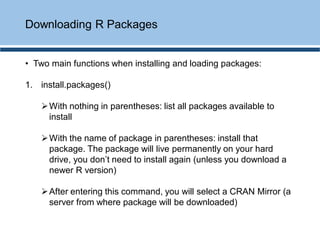 • Two main functions when installing and loading packages:
1. install.packages()
➢With nothing in parentheses: list all packages available to
install
➢With the name of package in parentheses: install that
package. The package will live permanently on your hard
drive, you don’t need to install again (unless you download a
newer R version)
➢After entering this command, you will select a CRAN Mirror (a
server from where package will be downloaded)
Downloading R Packages
 