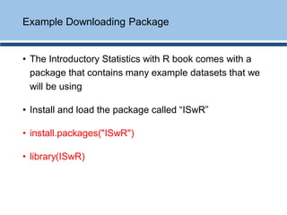 • The Introductory Statistics with R book comes with a
package that contains many example datasets that we
will be using
• Install and load the package called “ISwR”
• install.packages("ISwR")
• library(ISwR)
Example Downloading Package
 