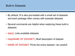 • By default, R is also pre-loaded with a small set of datasets
and each package often comes with example datasets
• Several commands are helpful when exploring these built-in
datasets:
• data(): Lists available datasets
• help(NAME OF DATASET): Brief description of dataset
• NAME OF DATASET: Prints the entire dataset—be careful!
Built-in Datasets
 