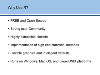 • FREE and Open Source
• Strong user Community
• Highly extensible, flexible
• Implementation of high end statistical methods
• Flexible graphics and intelligent defaults
• Runs on Windows, Mac OS, and Linux/UNIX platforms
Why Use R?
 