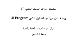 ‫البحث‬ ‫أدوات‬ ‫سلسلة‬‫العلمي‬(1)
‫عمل‬ ‫شة‬‫ر‬‫و‬«‫الكمي‬ ‫التحليل‬ ‫برنامج‬R Program»
‫والطبية‬ ‫العلمية‬ ‫الدراسات‬ ‫بحوث‬ ‫مركز‬
‫سعود‬ ‫الملك‬ ‫جامعة‬
 