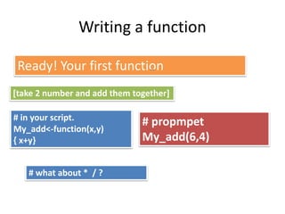 Writing a function
Ready! Your first function…
# in your script.
My_add<-function(x,y)
{ x+y}
# propmpet
My_add(6,4)
[take 2 number and add them together]
# what about * / ?
 