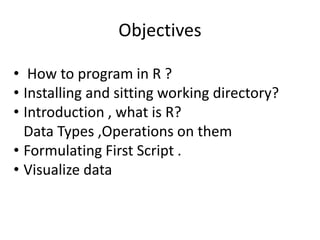 Objectives
• How to program in R ?
• Installing and sitting working directory?
• Introduction , what is R?
Data Types ,Operations on them
• Formulating First Script .
• Visualize data
 