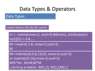 Data Types & Operators
Data Types
Create Matrix (all obj the same)
m <- matrix(nrow=2, ncol=3) #dim(m), attributes(m)
m[1][3] <- 6 #.....
M <-matrix( 1:6, nrow=2,ncol=3)
M
M<-matrix(c(4,5,6,7,8,9), nrow=2,ncol=3)
x<-matrix(c(2:16),nrow=3,ncol=5)
M%*%x ; M+M;M*M
subsiting a matrix , M[1,2]; M[1,];M[1,]
 