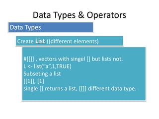 Data Types & Operators
#[[]] , vectors with singel [] but lists not.
L <- list(“a”,1,TRUE)
Subseting a list
[[1]], [1]
single [] returns a list, [[]] different data type.
Data Types
Create List ((different elements)
 