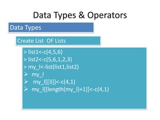 Data Types & Operators
> list1<-c(4,5,6)
> list2<-c(5,6,1,2,3)
> my_l<-list(list1,list2)
 my_l
 my_l[[3]]<-c(4,1)
 my_l[[length(my_l)+1]]<-c(4,1)
Data Types
Create List OF Lists
 