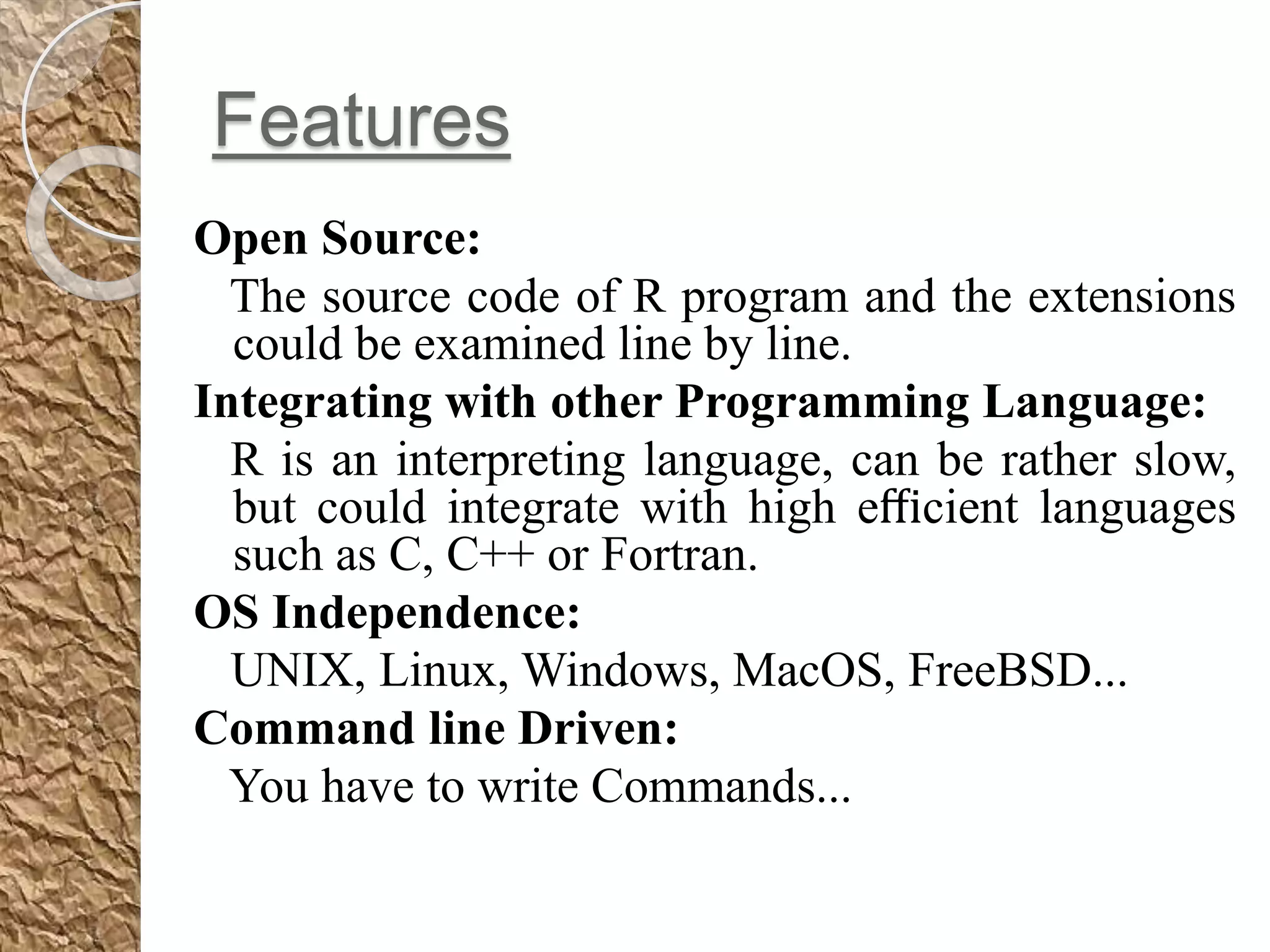 Features
Open Source:
The source code of R program and the extensions
could be examined line by line.
Integrating with other Programming Language:
R is an interpreting language, can be rather slow,
but could integrate with high eﬃcient languages
such as C, C++ or Fortran.
OS Independence:
UNIX, Linux, Windows, MacOS, FreeBSD...
Command line Driven:
You have to write Commands...
 