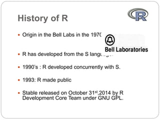 History of R
 Origin in the Bell Labs in the 1970’s.
 R has developed from the S language.
 1990’s : R developed concurrently with S.
 1993: R made public
 Stable released on October 31st,2014 by R
Development Core Team under GNU GPL.
 