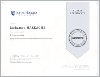 EDUCA
T
ION FOR EVE
R
YONE
CO
U
R
S
E
C E R T I F
I
C
A
TE
COURSE
CERTIFICATE
08/07/2018
Mohamed HAKKACHE
R Programming
an online non-credit course authorized by Johns Hopkins University and offered through
Coursera
has successfully completed
Jeff Leek, PhD; Roger Peng, PhD; Brian Caffo, PhD
Department of Biostatistics
Johns Hopkins Bloomberg School of Public Health
Verify at coursera.org/verify/SM6JBBQXMQC3
Coursera has confirmed the identity of this individual and
their participation in the course.
 