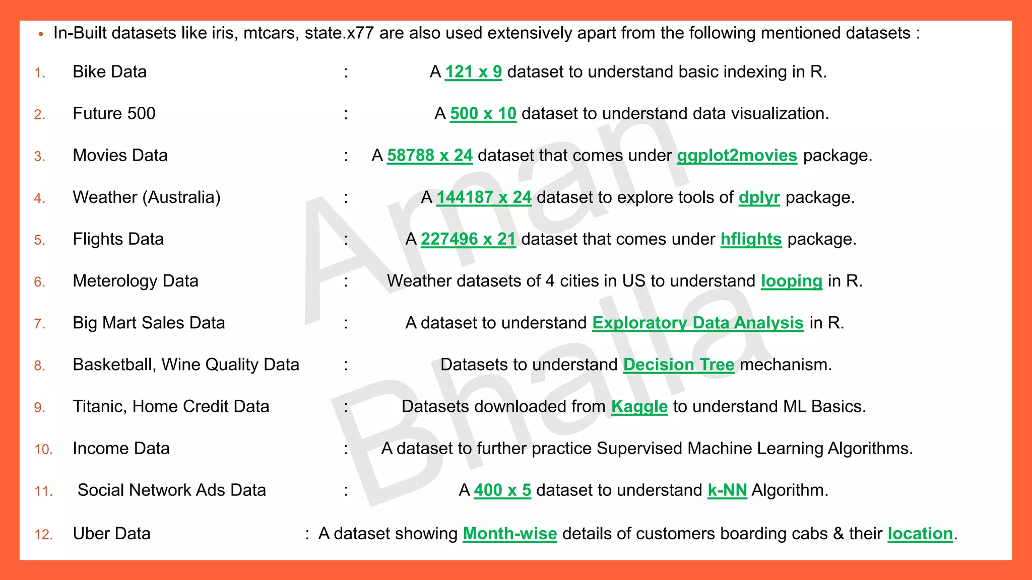 • In-Built datasets like iris, mtcars, state.x77 are also used extensively apart from the following mentioned datasets : 1. Bike Data : A 121 x 9 dataset to understand basic indexing in R. 2. Future 500 : A 500 x 10 dataset to understand data visualization. 3. Movies Data : A 58788 x 24 dataset that comes under ggplot2movies package. 4. Weather (Australia) : A 144187 x 24 dataset to explore tools of dplyr package. 5. Flights Data : A 227496 x 21 dataset that comes under hflights package. 6. Meterology Data : Weather datasets of 4 cities in US to understand looping in R. 7. Big Mart Sales Data : A dataset to understand Exploratory Data Analysis in R. 8. Basketball, Wine Quality Data : Datasets to understand Decision Tree mechanism. 9. Titanic, Home Credit Data : Datasets downloaded from Kaggle to understand ML Basics. 10. Income Data : A dataset to further practice Supervised Machine Learning Algorithms. 11. Social Network Ads Data : A 400 x 5 dataset to understand k-NN Algorithm. 12. Uber Data : A dataset showing Month-wise details of customers boarding cabs & their location. 