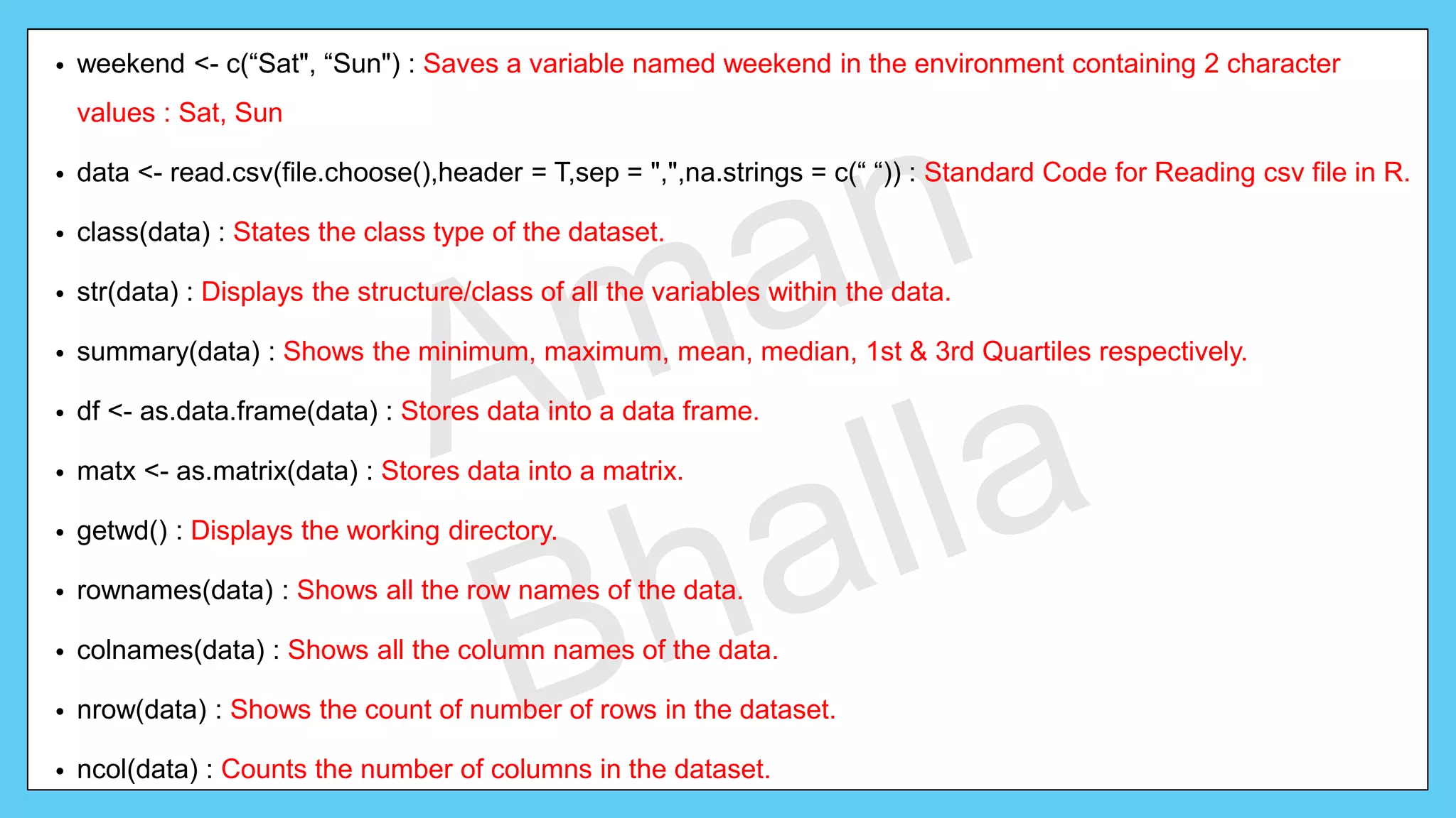 • weekend <- c(“Sat", “Sun") : Saves a variable named weekend in the environment containing 2 character values : Sat, Sun • data <- read.csv(file.choose(),header = T,sep = ",",na.strings = c(“ “)) : Standard Code for Reading csv file in R. • class(data) : States the class type of the dataset. • str(data) : Displays the structure/class of all the variables within the data. • summary(data) : Shows the minimum, maximum, mean, median, 1st & 3rd Quartiles respectively. • df <- as.data.frame(data) : Stores data into a data frame. • matx <- as.matrix(data) : Stores data into a matrix. • getwd() : Displays the working directory. • rownames(data) : Shows all the row names of the data. • colnames(data) : Shows all the column names of the data. • nrow(data) : Shows the count of number of rows in the dataset. • ncol(data) : Counts the number of columns in the dataset. 