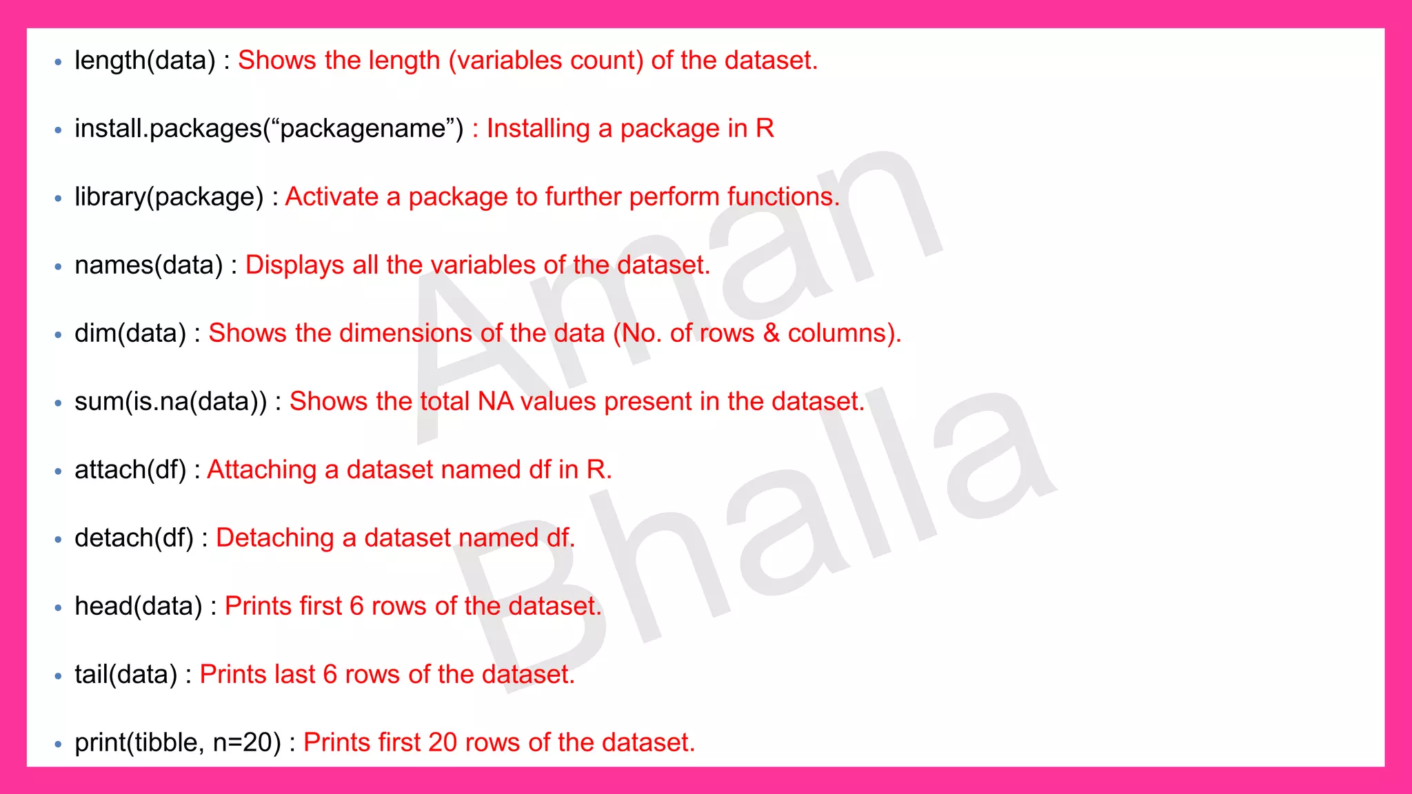 • length(data) : Shows the length (variables count) of the dataset. • install.packages(“packagename”) : Installing a package in R • library(package) : Activate a package to further perform functions. • names(data) : Displays all the variables of the dataset. • dim(data) : Shows the dimensions of the data (No. of rows & columns). • sum(is.na(data)) : Shows the total NA values present in the dataset. • attach(df) : Attaching a dataset named df in R. • detach(df) : Detaching a dataset named df. • head(data) : Prints first 6 rows of the dataset. • tail(data) : Prints last 6 rows of the dataset. • print(tibble, n=20) : Prints first 20 rows of the dataset. 
