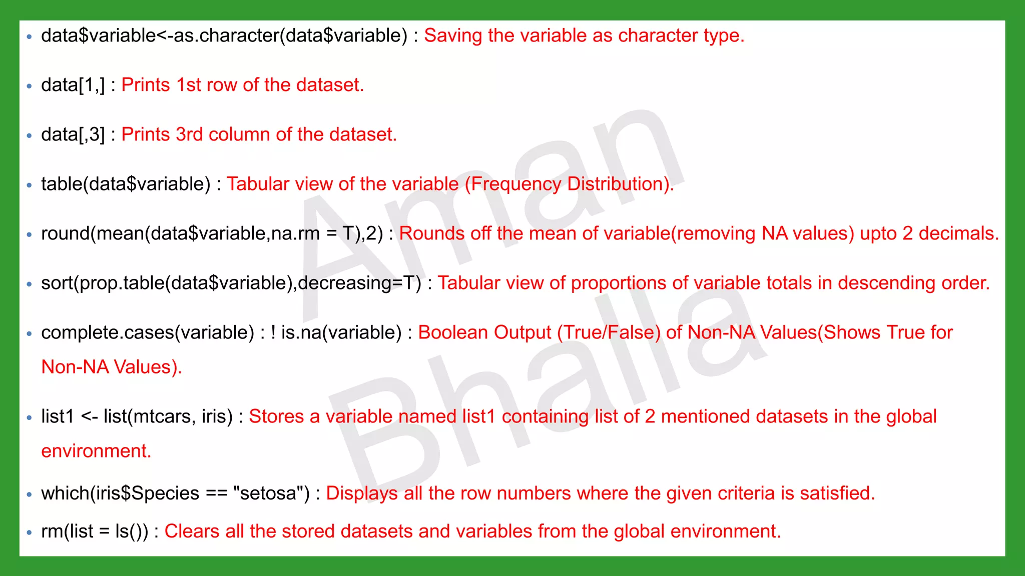 • data$variable<-as.character(data$variable) : Saving the variable as character type. • data[1,] : Prints 1st row of the dataset. • data[,3] : Prints 3rd column of the dataset. • table(data$variable) : Tabular view of the variable (Frequency Distribution). • round(mean(data$variable,na.rm = T),2) : Rounds off the mean of variable(removing NA values) upto 2 decimals. • sort(prop.table(data$variable),decreasing=T) : Tabular view of proportions of variable totals in descending order. • complete.cases(variable) : ! is.na(variable) : Boolean Output (True/False) of Non-NA Values(Shows True for Non-NA Values). • list1 <- list(mtcars, iris) : Stores a variable named list1 containing list of 2 mentioned datasets in the global environment. • which(iris$Species == "setosa") : Displays all the row numbers where the given criteria is satisfied. • rm(list = ls()) : Clears all the stored datasets and variables from the global environment. 