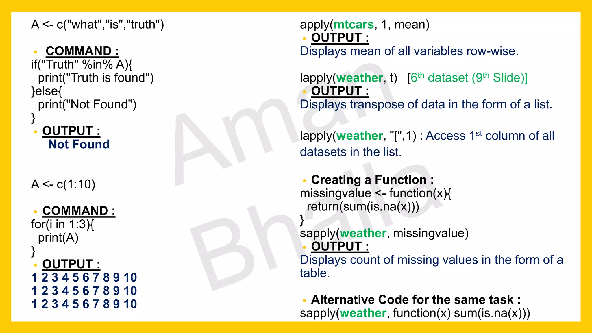 A <- c("what","is","truth") • COMMAND : if("Truth" %in% A){ print("Truth is found") }else{ print("Not Found") } • OUTPUT : Not Found A <- c(1:10) • COMMAND : for(i in 1:3){ print(A) } • OUTPUT : 1 2 3 4 5 6 7 8 9 10 1 2 3 4 5 6 7 8 9 10 1 2 3 4 5 6 7 8 9 10 apply(mtcars, 1, mean) • OUTPUT : Displays mean of all variables row-wise. lapply(weather, t) [6th dataset (9th Slide)] • OUTPUT : Displays transpose of data in the form of a list. lapply(weather, "[",1) : Access 1st column of all datasets in the list. • Creating a Function : missingvalue <- function(x){ return(sum(is.na(x))) } sapply(weather, missingvalue) • OUTPUT : Displays count of missing values in the form of a table. • Alternative Code for the same task : sapply(weather, function(x) sum(is.na(x))) 