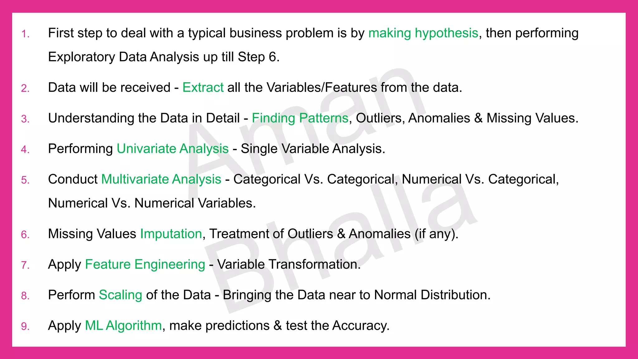 1. First step to deal with a typical business problem is by making hypothesis, then performing Exploratory Data Analysis up till Step 6. 2. Data will be received - Extract all the Variables/Features from the data. 3. Understanding the Data in Detail - Finding Patterns, Outliers, Anomalies & Missing Values. 4. Performing Univariate Analysis - Single Variable Analysis. 5. Conduct Multivariate Analysis - Categorical Vs. Categorical, Numerical Vs. Categorical, Numerical Vs. Numerical Variables. 6. Missing Values Imputation, Treatment of Outliers & Anomalies (if any). 7. Apply Feature Engineering - Variable Transformation. 8. Perform Scaling of the Data - Bringing the Data near to Normal Distribution. 9. Apply ML Algorithm, make predictions & test the Accuracy. 