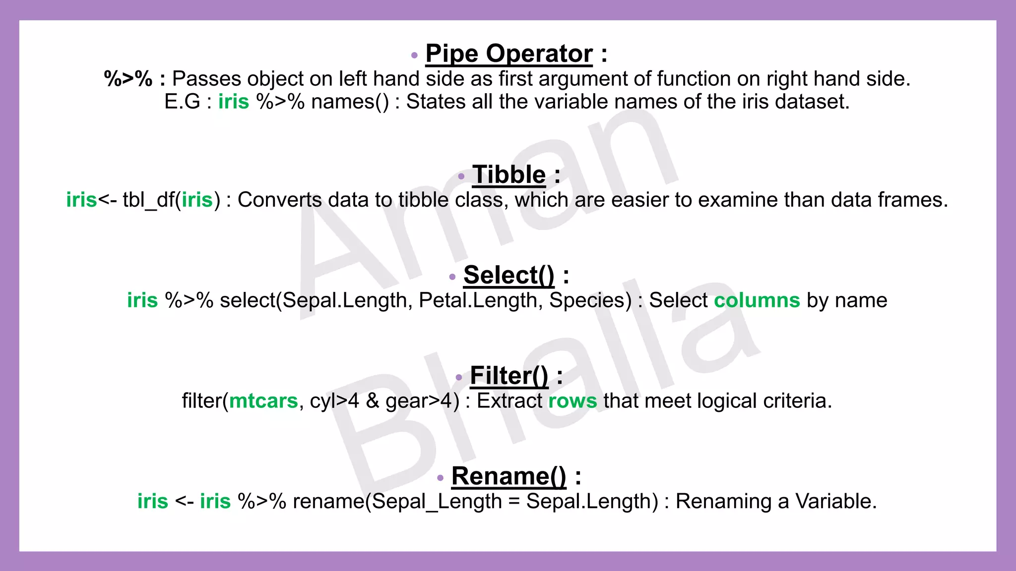 • Pipe Operator : %>% : Passes object on left hand side as first argument of function on right hand side. E.G : iris %>% names() : States all the variable names of the iris dataset. • Tibble : iris<- tbl_df(iris) : Converts data to tibble class, which are easier to examine than data frames. • Select() : iris %>% select(Sepal.Length, Petal.Length, Species) : Select columns by name • Filter() : filter(mtcars, cyl>4 & gear>4) : Extract rows that meet logical criteria. • Rename() : iris <- iris %>% rename(Sepal_Length = Sepal.Length) : Renaming a Variable. 