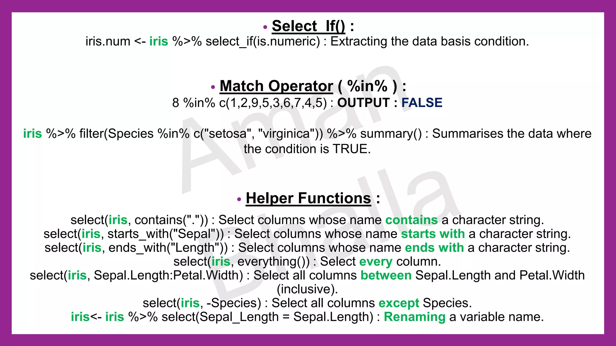 • Select_If() : iris.num <- iris %>% select_if(is.numeric) : Extracting the data basis condition. • Match Operator ( %in% ) : 8 %in% c(1,2,9,5,3,6,7,4,5) : OUTPUT : FALSE iris %>% filter(Species %in% c("setosa", "virginica")) %>% summary() : Summarises the data where the condition is TRUE. • Helper Functions : select(iris, contains(".")) : Select columns whose name contains a character string. select(iris, starts_with("Sepal")) : Select columns whose name starts with a character string. select(iris, ends_with("Length")) : Select columns whose name ends with a character string. select(iris, everything()) : Select every column. select(iris, Sepal.Length:Petal.Width) : Select all columns between Sepal.Length and Petal.Width (inclusive). select(iris, -Species) : Select all columns except Species. iris<- iris %>% select(Sepal_Length = Sepal.Length) : Renaming a variable name. 