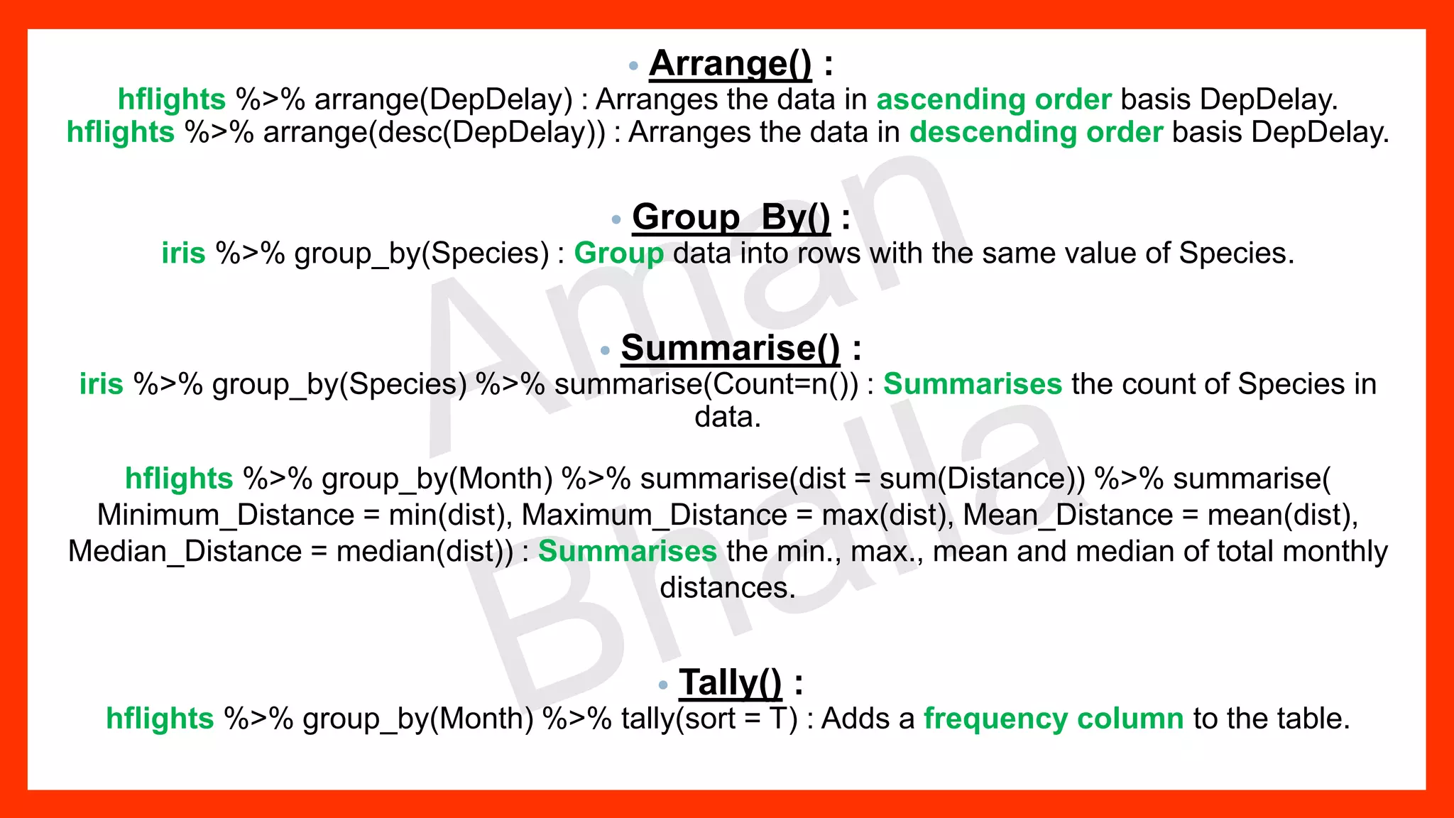 • Arrange() : hflights %>% arrange(DepDelay) : Arranges the data in ascending order basis DepDelay. hflights %>% arrange(desc(DepDelay)) : Arranges the data in descending order basis DepDelay. • Group_By() : iris %>% group_by(Species) : Group data into rows with the same value of Species. • Summarise() : iris %>% group_by(Species) %>% summarise(Count=n()) : Summarises the count of Species in data. hflights %>% group_by(Month) %>% summarise(dist = sum(Distance)) %>% summarise( Minimum_Distance = min(dist), Maximum_Distance = max(dist), Mean_Distance = mean(dist), Median_Distance = median(dist)) : Summarises the min., max., mean and median of total monthly distances. • Tally() : hflights %>% group_by(Month) %>% tally(sort = T) : Adds a frequency column to the table. 