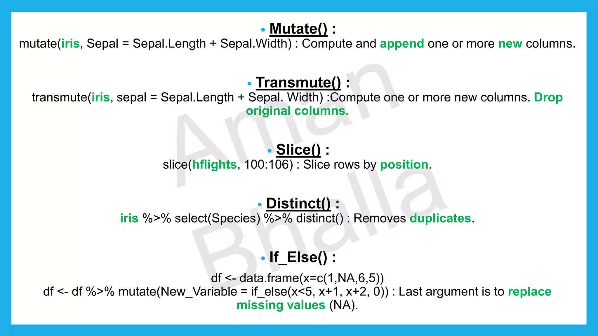 • Mutate() : mutate(iris, Sepal = Sepal.Length + Sepal.Width) : Compute and append one or more new columns. • Transmute() : transmute(iris, sepal = Sepal.Length + Sepal. Width) :Compute one or more new columns. Drop original columns. • Slice() : slice(hflights, 100:106) : Slice rows by position. • Distinct() : iris %>% select(Species) %>% distinct() : Removes duplicates. • If_Else() : df <- data.frame(x=c(1,NA,6,5)) df <- df %>% mutate(New_Variable = if_else(x<5, x+1, x+2, 0)) : Last argument is to replace missing values (NA). 