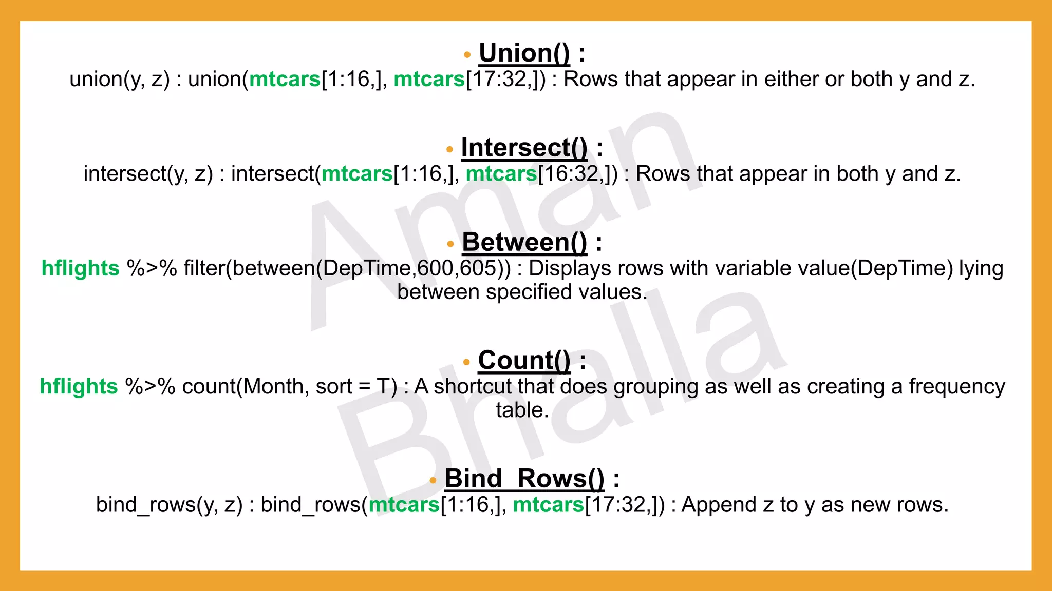 • Union() : union(y, z) : union(mtcars[1:16,], mtcars[17:32,]) : Rows that appear in either or both y and z. • Intersect() : intersect(y, z) : intersect(mtcars[1:16,], mtcars[16:32,]) : Rows that appear in both y and z. • Between() : hflights %>% filter(between(DepTime,600,605)) : Displays rows with variable value(DepTime) lying between specified values. • Count() : hflights %>% count(Month, sort = T) : A shortcut that does grouping as well as creating a frequency table. • Bind_Rows() : bind_rows(y, z) : bind_rows(mtcars[1:16,], mtcars[17:32,]) : Append z to y as new rows. 