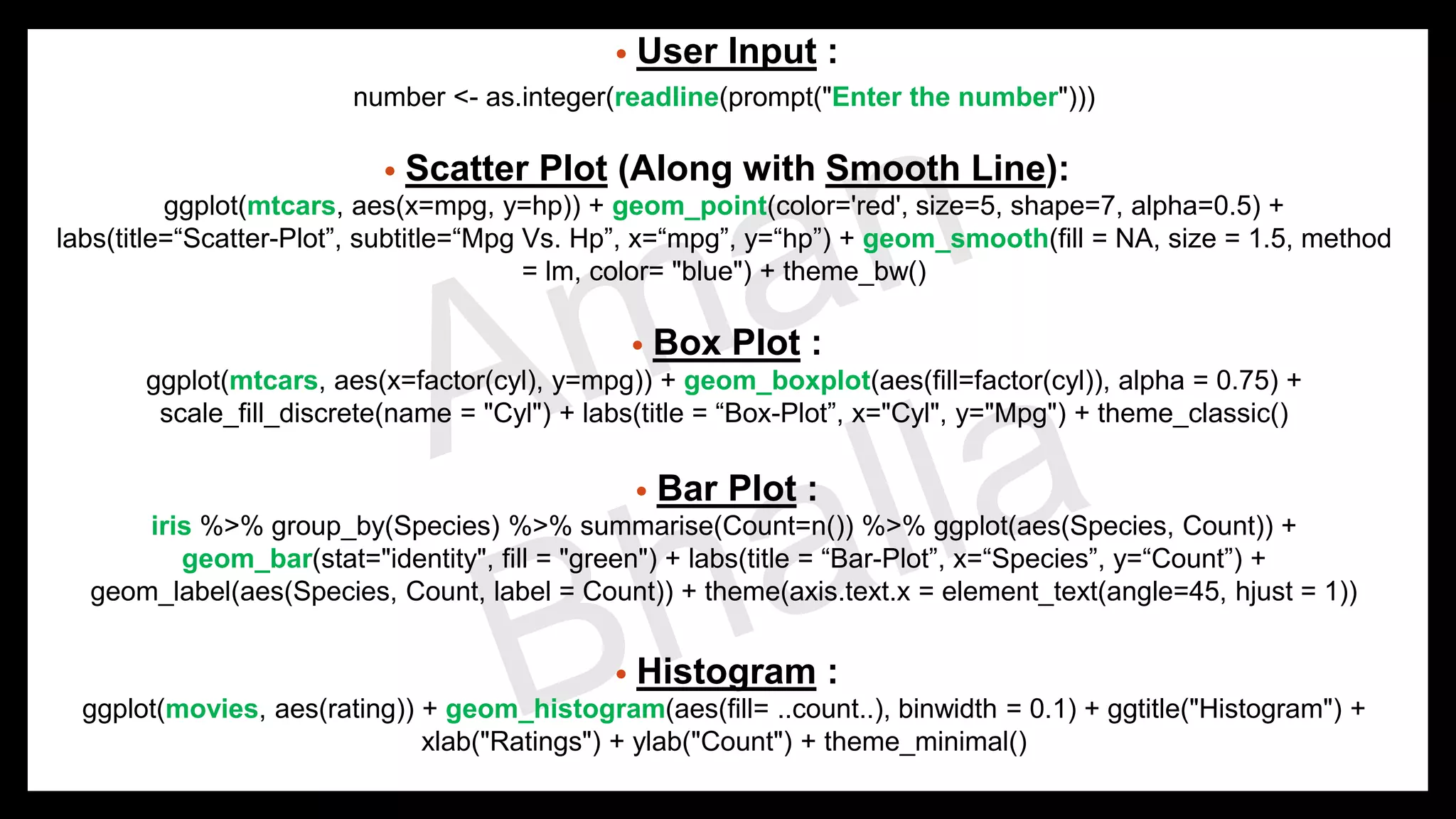 • User Input : number <- as.integer(readline(prompt("Enter the number"))) • Scatter Plot (Along with Smooth Line): ggplot(mtcars, aes(x=mpg, y=hp)) + geom_point(color='red', size=5, shape=7, alpha=0.5) + labs(title=“Scatter-Plot”, subtitle=“Mpg Vs. Hp”, x=“mpg”, y=“hp”) + geom_smooth(fill = NA, size = 1.5, method = lm, color= "blue") + theme_bw() • Box Plot : ggplot(mtcars, aes(x=factor(cyl), y=mpg)) + geom_boxplot(aes(fill=factor(cyl)), alpha = 0.75) + scale_fill_discrete(name = "Cyl") + labs(title = “Box-Plot”, x="Cyl", y="Mpg") + theme_classic() • Bar Plot : iris %>% group_by(Species) %>% summarise(Count=n()) %>% ggplot(aes(Species, Count)) + geom_bar(stat="identity", fill = "green") + labs(title = “Bar-Plot”, x=“Species”, y=“Count”) + geom_label(aes(Species, Count, label = Count)) + theme(axis.text.x = element_text(angle=45, hjust = 1)) • Histogram : ggplot(movies, aes(rating)) + geom_histogram(aes(fill= ..count..), binwidth = 0.1) + ggtitle("Histogram") + xlab("Ratings") + ylab("Count") + theme_minimal() 