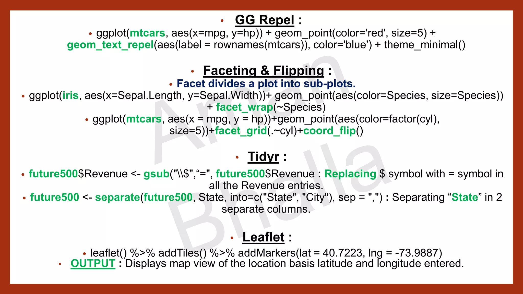 • GG Repel : • ggplot(mtcars, aes(x=mpg, y=hp)) + geom_point(color='red', size=5) + geom_text_repel(aes(label = rownames(mtcars)), color='blue') + theme_minimal() • Faceting & Flipping : • Facet divides a plot into sub-plots. • ggplot(iris, aes(x=Sepal.Length, y=Sepal.Width))+ geom_point(aes(color=Species, size=Species)) + facet_wrap(~Species) • ggplot(mtcars, aes(x = mpg, y = hp))+geom_point(aes(color=factor(cyl), size=5))+facet_grid(.~cyl)+coord_flip() • Tidyr : • future500$Revenue <- gsub("$",“=", future500$Revenue : Replacing $ symbol with = symbol in all the Revenue entries. • future500 <- separate(future500, State, into=c("State", "City"), sep = ",") : Separating “State” in 2 separate columns. • Leaflet : • leaflet() %>% addTiles() %>% addMarkers(lat = 40.7223, lng = -73.9887) • OUTPUT : Displays map view of the location basis latitude and longitude entered. 