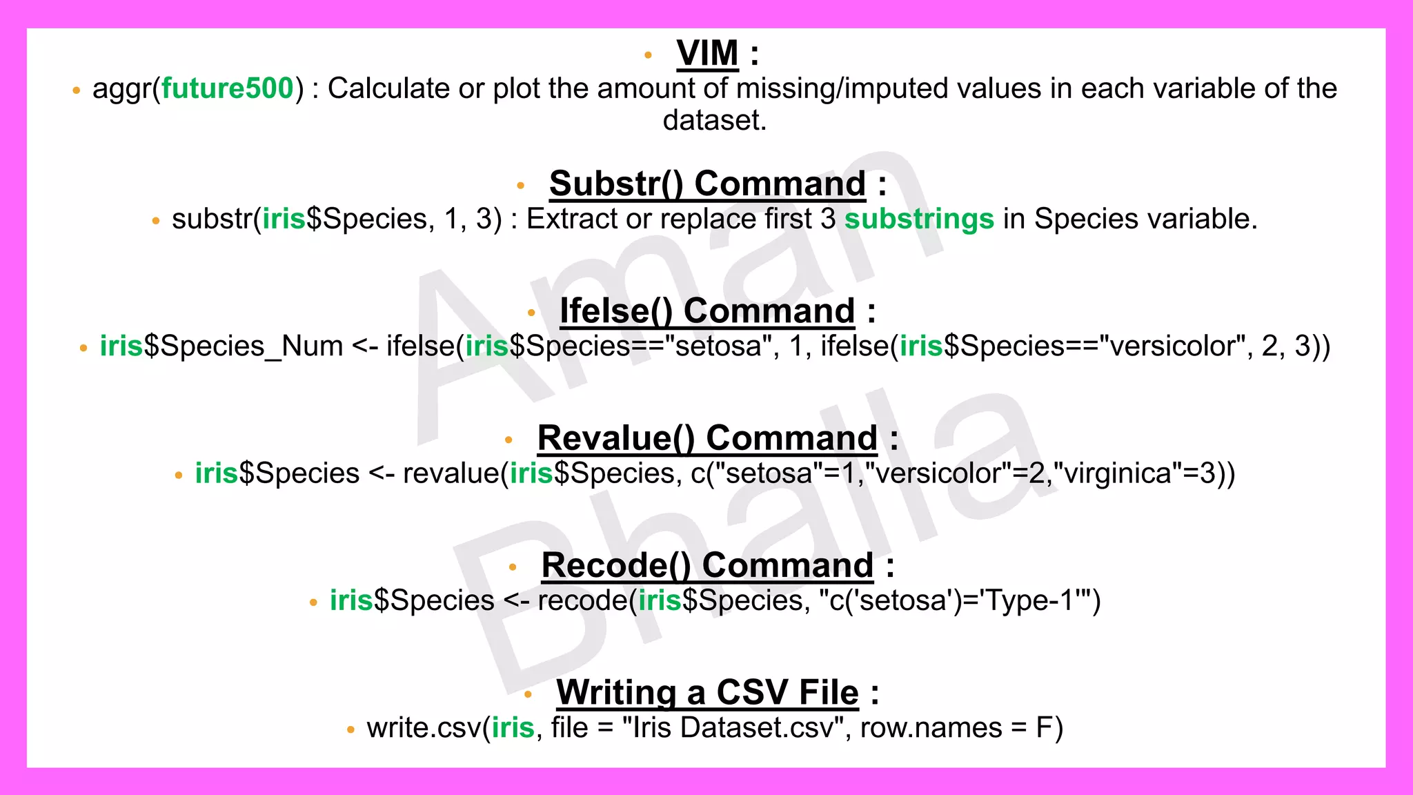 • VIM : • aggr(future500) : Calculate or plot the amount of missing/imputed values in each variable of the dataset. • Substr() Command : • substr(iris$Species, 1, 3) : Extract or replace first 3 substrings in Species variable. • Ifelse() Command : • iris$Species_Num <- ifelse(iris$Species=="setosa", 1, ifelse(iris$Species=="versicolor", 2, 3)) • Revalue() Command : • iris$Species <- revalue(iris$Species, c("setosa"=1,"versicolor"=2,"virginica"=3)) • Recode() Command : • iris$Species <- recode(iris$Species, "c('setosa')='Type-1'") • Writing a CSV File : • write.csv(iris, file = "Iris Dataset.csv", row.names = F) 
