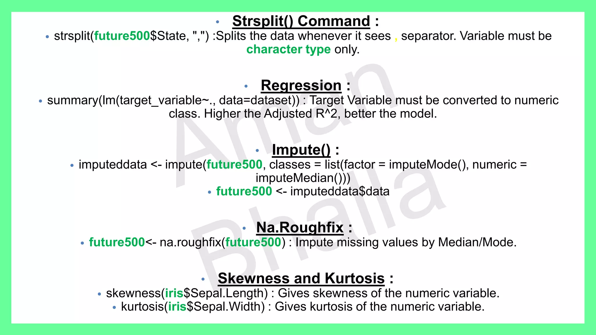 • Strsplit() Command : • strsplit(future500$State, ",") :Splits the data whenever it sees , separator. Variable must be character type only. • Regression : • summary(lm(target_variable~., data=dataset)) : Target Variable must be converted to numeric class. Higher the Adjusted R^2, better the model. • Impute() : • imputeddata <- impute(future500, classes = list(factor = imputeMode(), numeric = imputeMedian())) • future500 <- imputeddata$data • Na.Roughfix : • future500<- na.roughfix(future500) : Impute missing values by Median/Mode. • Skewness and Kurtosis : • skewness(iris$Sepal.Length) : Gives skewness of the numeric variable. • kurtosis(iris$Sepal.Width) : Gives kurtosis of the numeric variable. 