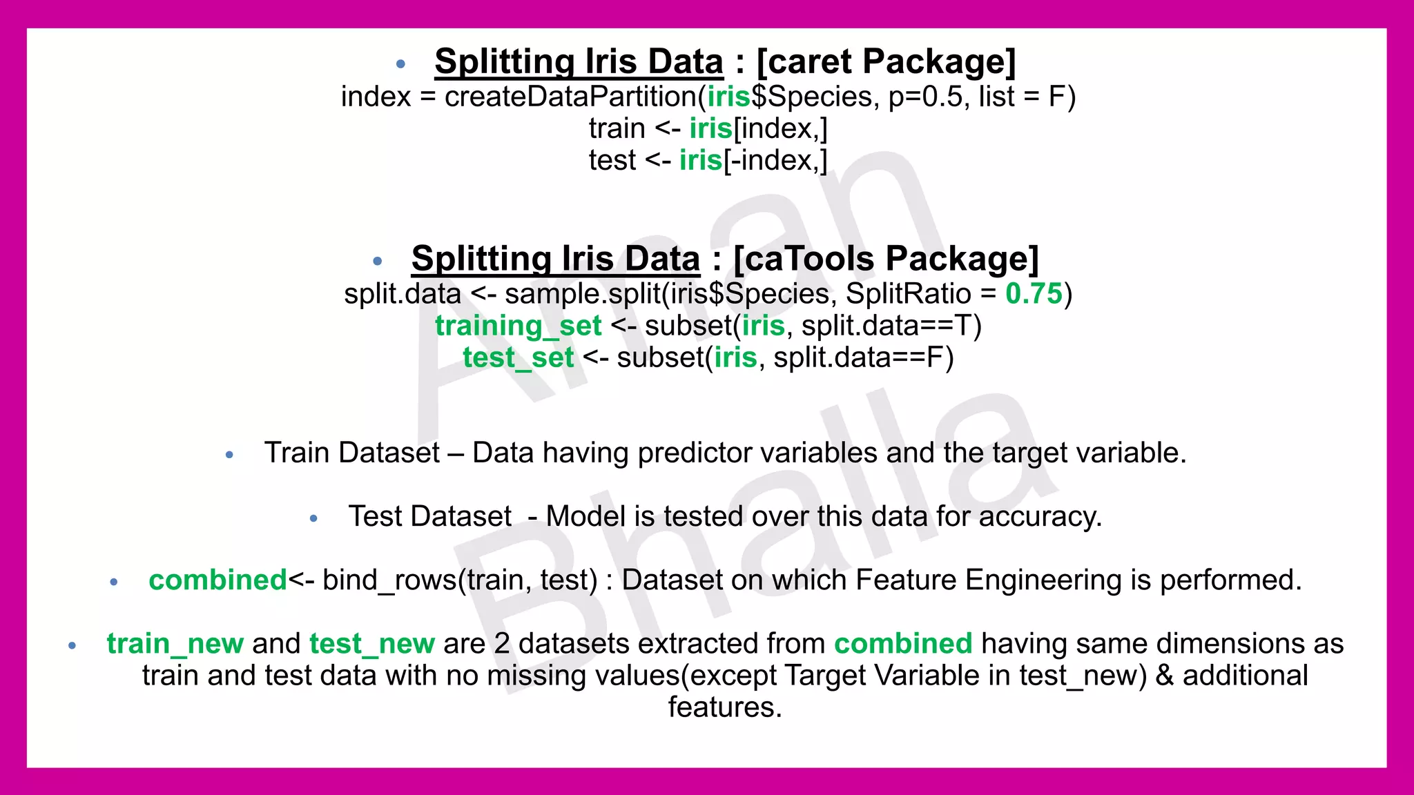 • Splitting Iris Data : [caret Package] index = createDataPartition(iris$Species, p=0.5, list = F) train <- iris[index,] test <- iris[-index,] • Splitting Iris Data : [caTools Package] split.data <- sample.split(iris$Species, SplitRatio = 0.75) training_set <- subset(iris, split.data==T) test_set <- subset(iris, split.data==F) • Train Dataset – Data having predictor variables and the target variable. • Test Dataset - Model is tested over this data for accuracy. • combined<- bind_rows(train, test) : Dataset on which Feature Engineering is performed. • train_new and test_new are 2 datasets extracted from combined having same dimensions as train and test data with no missing values(except Target Variable in test_new) & additional features. 
