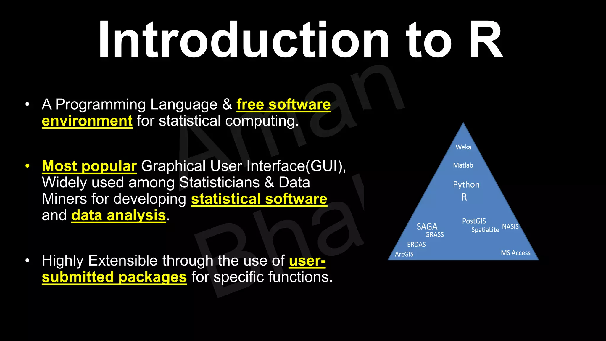 Introduction to R • A Programming Language & free software environment for statistical computing. • Most popular Graphical User Interface(GUI), Widely used among Statisticians & Data Miners for developing statistical software and data analysis. • Highly Extensible through the use of user- submitted packages for specific functions. 