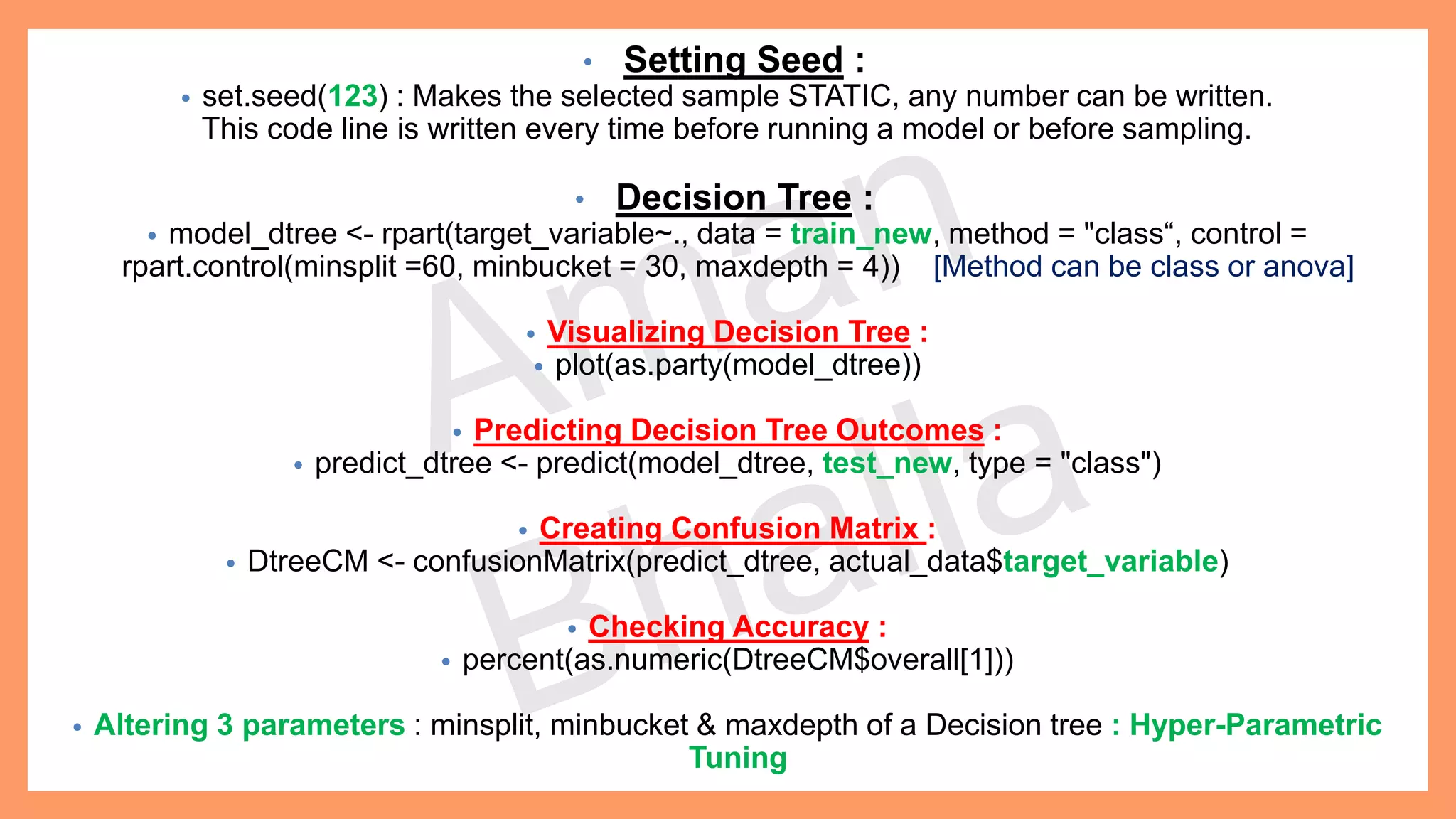 • Setting Seed : • set.seed(123) : Makes the selected sample STATIC, any number can be written. This code line is written every time before running a model or before sampling. • Decision Tree : • model_dtree <- rpart(target_variable~., data = train_new, method = "class“, control = rpart.control(minsplit =60, minbucket = 30, maxdepth = 4)) [Method can be class or anova] • Visualizing Decision Tree : • plot(as.party(model_dtree)) • Predicting Decision Tree Outcomes : • predict_dtree <- predict(model_dtree, test_new, type = "class") • Creating Confusion Matrix : • DtreeCM <- confusionMatrix(predict_dtree, actual_data$target_variable) • Checking Accuracy : • percent(as.numeric(DtreeCM$overall[1])) • Altering 3 parameters : minsplit, minbucket & maxdepth of a Decision tree : Hyper-Parametric Tuning 