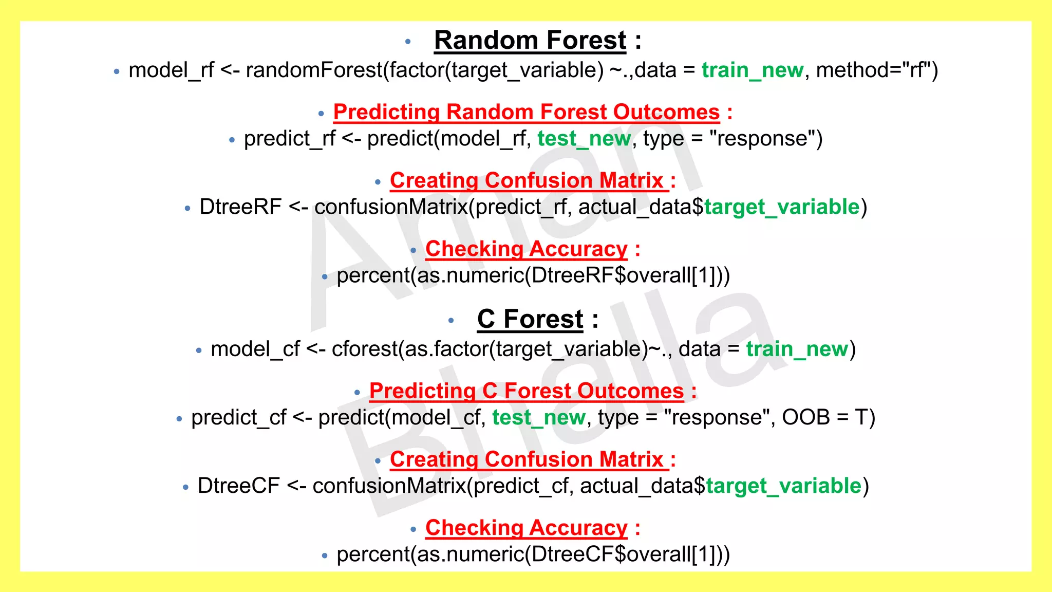• Random Forest : • model_rf <- randomForest(factor(target_variable) ~.,data = train_new, method="rf") • Predicting Random Forest Outcomes : • predict_rf <- predict(model_rf, test_new, type = "response") • Creating Confusion Matrix : • DtreeRF <- confusionMatrix(predict_rf, actual_data$target_variable) • Checking Accuracy : • percent(as.numeric(DtreeRF$overall[1])) • C Forest : • model_cf <- cforest(as.factor(target_variable)~., data = train_new) • Predicting C Forest Outcomes : • predict_cf <- predict(model_cf, test_new, type = "response", OOB = T) • Creating Confusion Matrix : • DtreeCF <- confusionMatrix(predict_cf, actual_data$target_variable) • Checking Accuracy : • percent(as.numeric(DtreeCF$overall[1])) 
