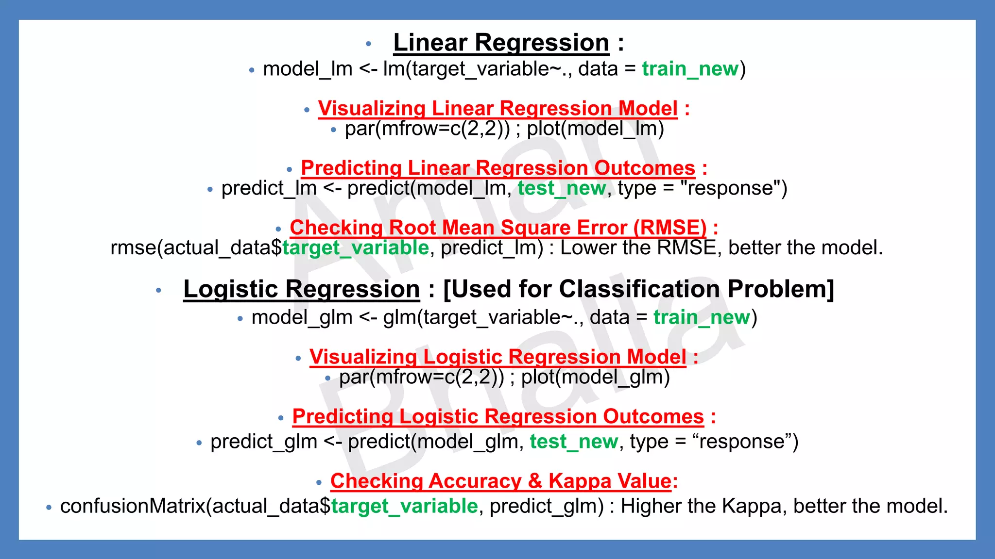 • Linear Regression : • model_lm <- lm(target_variable~., data = train_new) • Visualizing Linear Regression Model : • par(mfrow=c(2,2)) ; plot(model_lm) • Predicting Linear Regression Outcomes : • predict_lm <- predict(model_lm, test_new, type = "response") • Checking Root Mean Square Error (RMSE) : rmse(actual_data$target_variable, predict_lm) : Lower the RMSE, better the model. • Logistic Regression : [Used for Classification Problem] • model_glm <- glm(target_variable~., data = train_new) • Visualizing Logistic Regression Model : • par(mfrow=c(2,2)) ; plot(model_glm) • Predicting Logistic Regression Outcomes : • predict_glm <- predict(model_glm, test_new, type = “response”) • Checking Accuracy & Kappa Value: • confusionMatrix(actual_data$target_variable, predict_glm) : Higher the Kappa, better the model. 