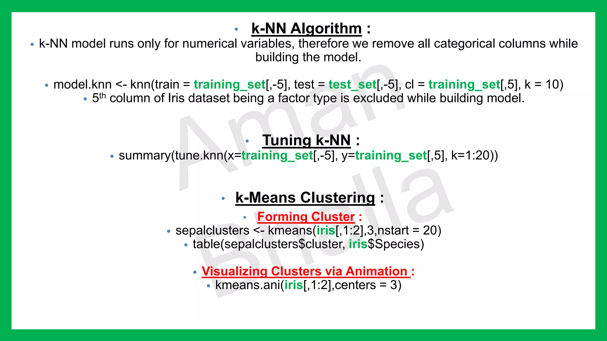 • k-NN Algorithm : • k-NN model runs only for numerical variables, therefore we remove all categorical columns while building the model. • model.knn <- knn(train = training_set[,-5], test = test_set[,-5], cl = training_set[,5], k = 10) • 5th column of Iris dataset being a factor type is excluded while building model. • Tuning k-NN : • summary(tune.knn(x=training_set[,-5], y=training_set[,5], k=1:20)) • k-Means Clustering : • Forming Cluster : • sepalclusters <- kmeans(iris[,1:2],3,nstart = 20) • table(sepalclusters$cluster, iris$Species) • Visualizing Clusters via Animation : • kmeans.ani(iris[,1:2],centers = 3) 