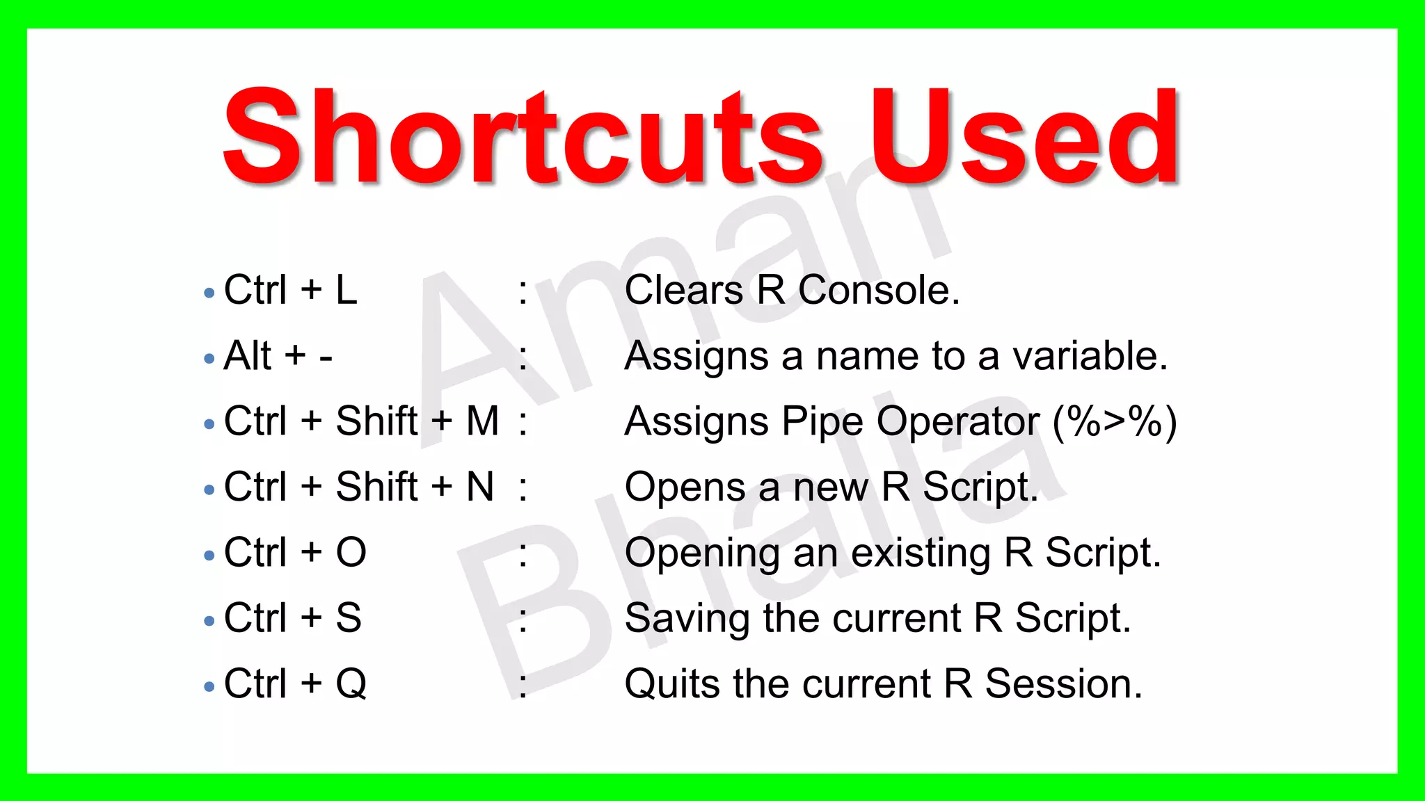 Shortcuts Used • Ctrl + L : Clears R Console. • Alt + - : Assigns a name to a variable. • Ctrl + Shift + M : Assigns Pipe Operator (%>%) • Ctrl + Shift + N : Opens a new R Script. • Ctrl + O : Opening an existing R Script. • Ctrl + S : Saving the current R Script. • Ctrl + Q : Quits the current R Session. 