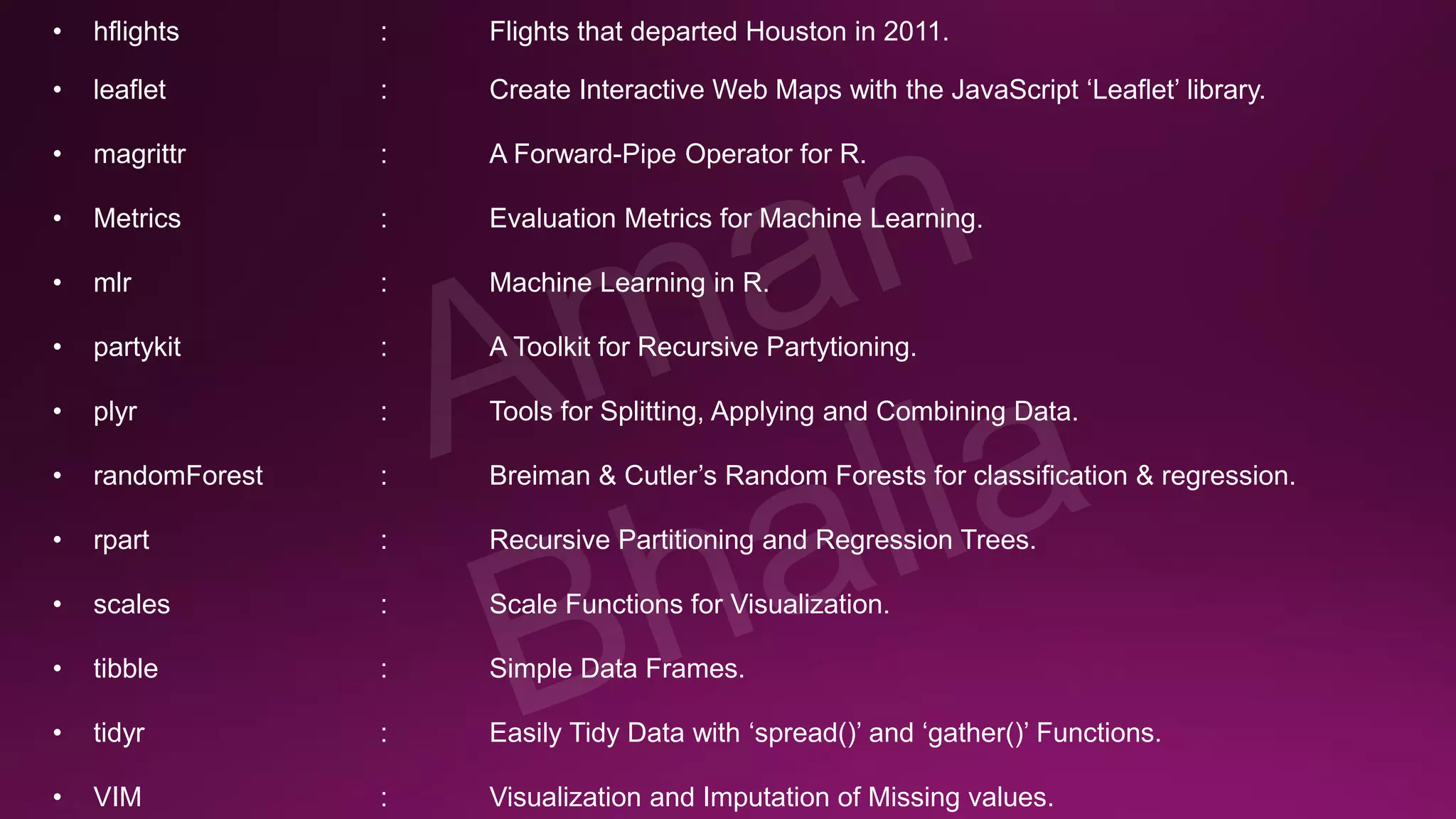 • hflights : Flights that departed Houston in 2011. • leaflet : Create Interactive Web Maps with the JavaScript ‘Leaflet’ library. • magrittr : A Forward-Pipe Operator for R. • Metrics : Evaluation Metrics for Machine Learning. • mlr : Machine Learning in R. • partykit : A Toolkit for Recursive Partytioning. • plyr : Tools for Splitting, Applying and Combining Data. • randomForest : Breiman & Cutler’s Random Forests for classification & regression. • rpart : Recursive Partitioning and Regression Trees. • scales : Scale Functions for Visualization. • tibble : Simple Data Frames. • tidyr : Easily Tidy Data with ‘spread()’ and ‘gather()’ Functions. • VIM : Visualization and Imputation of Missing values. 