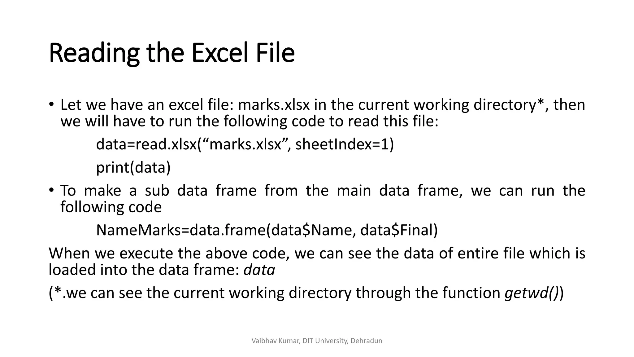 Reading the Excel File
• Let we have an excel file: marks.xlsx in the current working directory*, then
we will have to run the following code to read this file:
data=read.xlsx(“marks.xlsx”, sheetIndex=1)
print(data)
• To make a sub data frame from the main data frame, we can run the
following code
NameMarks=data.frame(data$Name, data$Final)
When we execute the above code, we can see the data of entire file which is
loaded into the data frame: data
(*.we can see the current working directory through the function getwd())
Vaibhav Kumar, DIT University, Dehradun
 