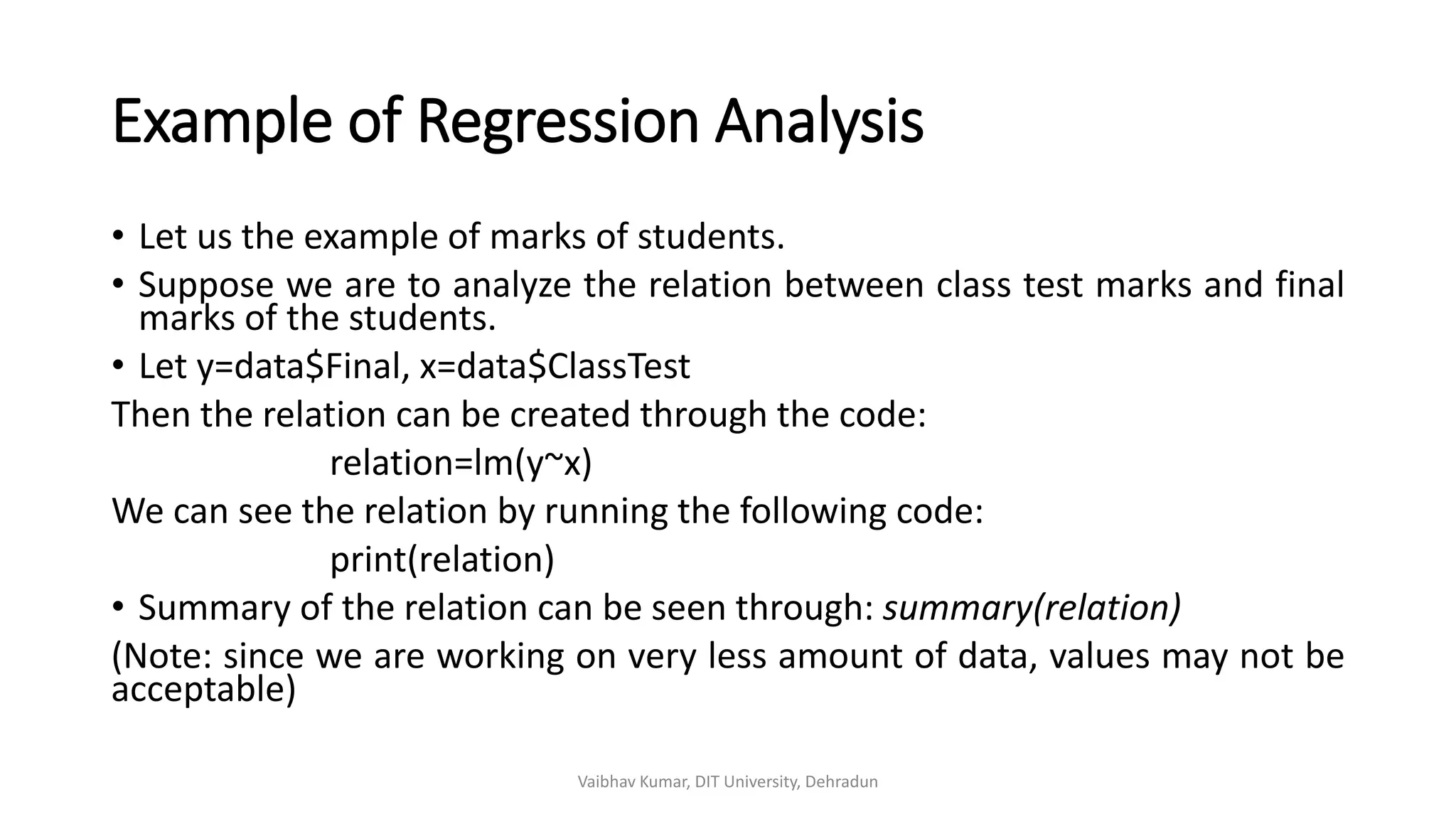Example of Regression Analysis
• Let us the example of marks of students.
• Suppose we are to analyze the relation between class test marks and final
marks of the students.
• Let y=data$Final, x=data$ClassTest
Then the relation can be created through the code:
relation=lm(y~x)
We can see the relation by running the following code:
print(relation)
• Summary of the relation can be seen through: summary(relation)
(Note: since we are working on very less amount of data, values may not be
acceptable)
Vaibhav Kumar, DIT University, Dehradun
 