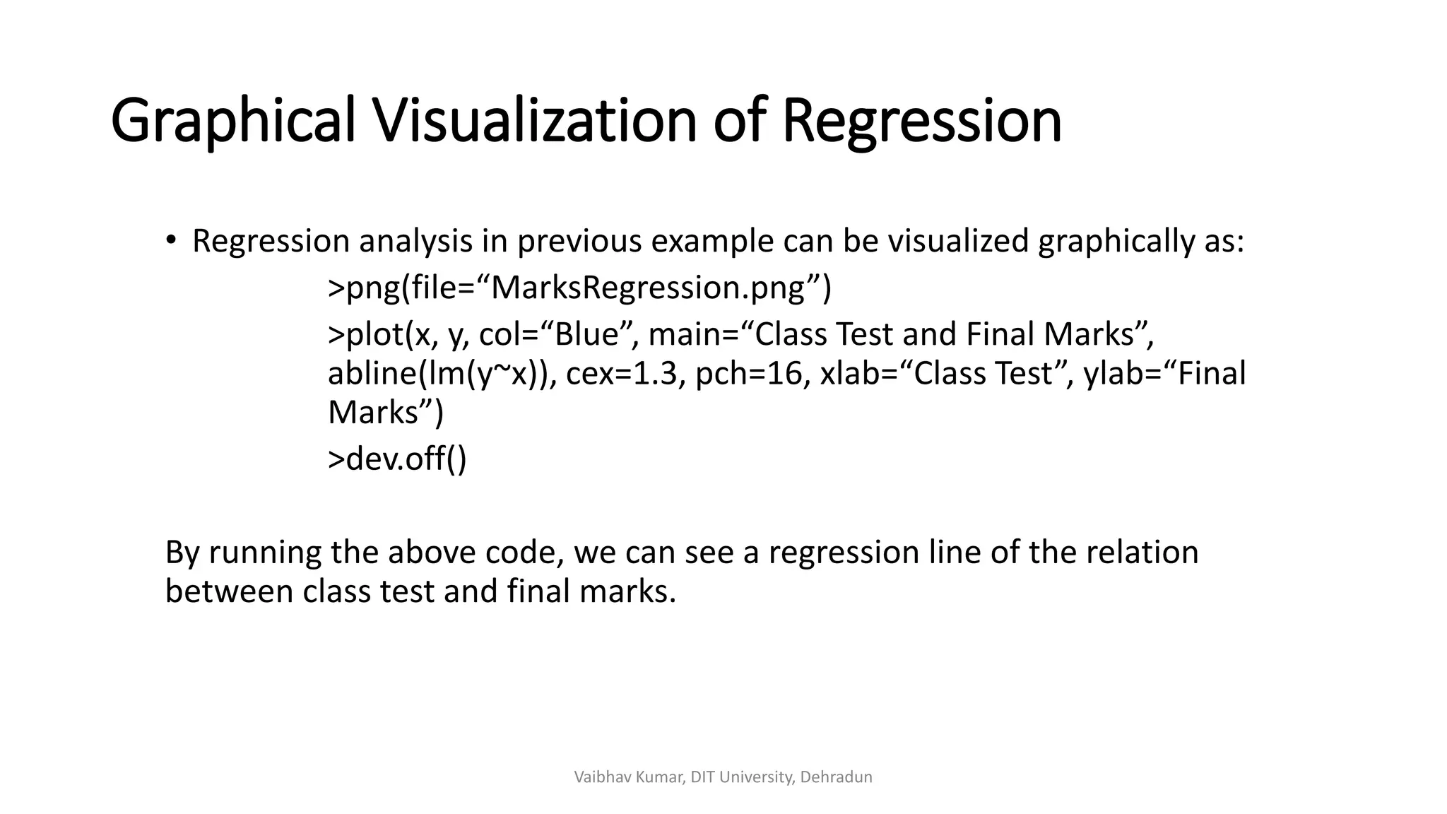 Graphical Visualization of Regression
• Regression analysis in previous example can be visualized graphically as:
>png(file=“MarksRegression.png”)
>plot(x, y, col=“Blue”, main=“Class Test and Final Marks”,
abline(lm(y~x)), cex=1.3, pch=16, xlab=“Class Test”, ylab=“Final
Marks”)
>dev.off()
By running the above code, we can see a regression line of the relation
between class test and final marks.
Vaibhav Kumar, DIT University, Dehradun
 