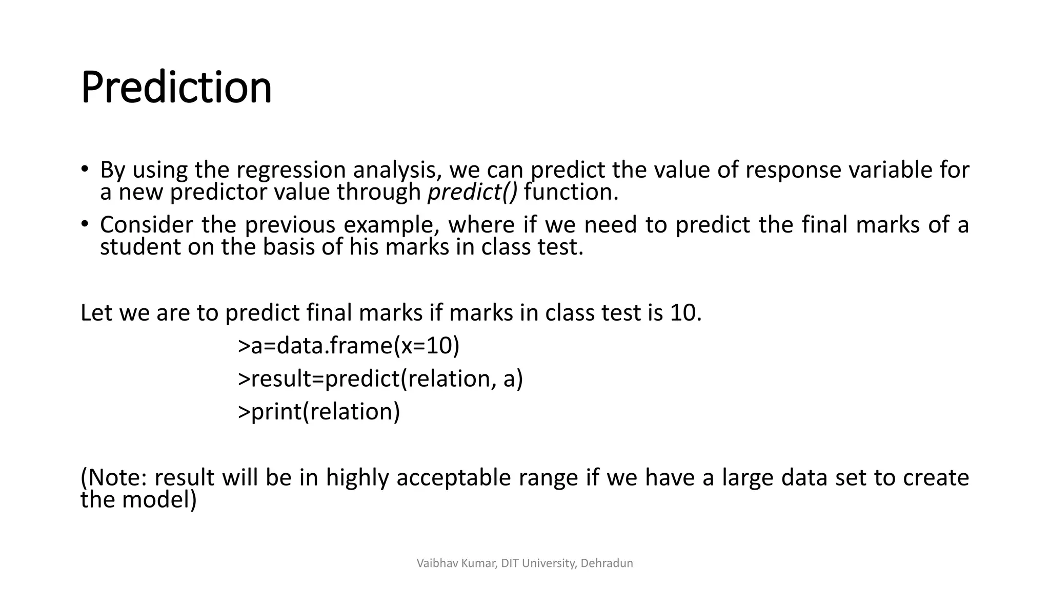 Prediction
• By using the regression analysis, we can predict the value of response variable for
a new predictor value through predict() function.
• Consider the previous example, where if we need to predict the final marks of a
student on the basis of his marks in class test.
Let we are to predict final marks if marks in class test is 10.
>a=data.frame(x=10)
>result=predict(relation, a)
>print(relation)
(Note: result will be in highly acceptable range if we have a large data set to create
the model)
Vaibhav Kumar, DIT University, Dehradun
 
