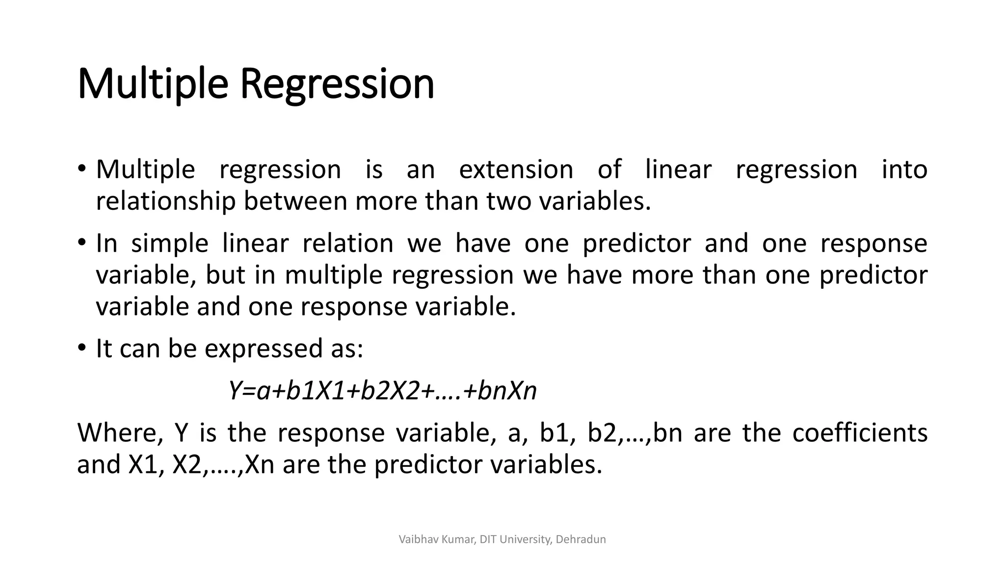 Multiple Regression
• Multiple regression is an extension of linear regression into
relationship between more than two variables.
• In simple linear relation we have one predictor and one response
variable, but in multiple regression we have more than one predictor
variable and one response variable.
• It can be expressed as:
Y=a+b1X1+b2X2+….+bnXn
Where, Y is the response variable, a, b1, b2,…,bn are the coefficients
and X1, X2,….,Xn are the predictor variables.
Vaibhav Kumar, DIT University, Dehradun
 