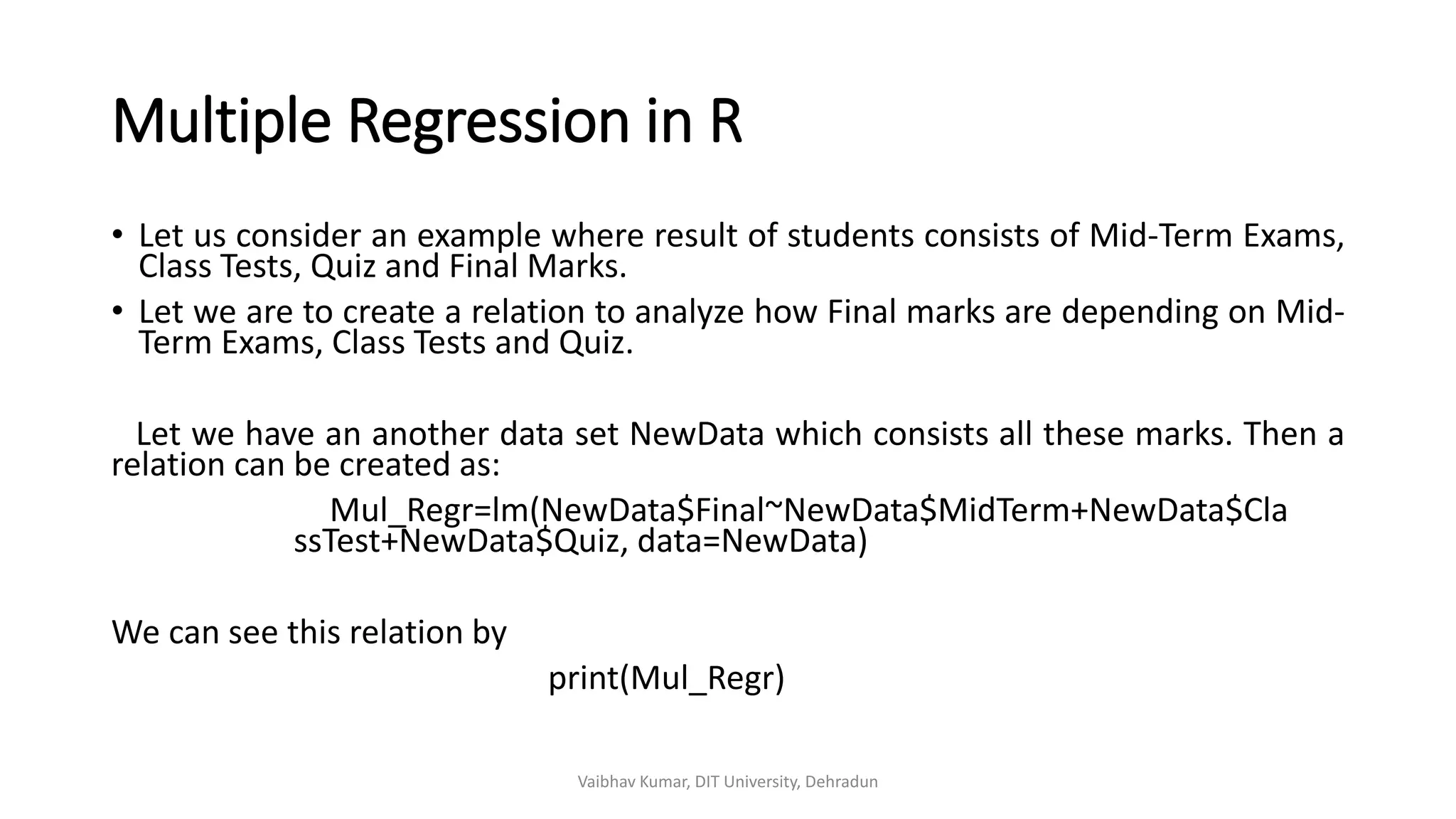 Multiple Regression in R
• Let us consider an example where result of students consists of Mid-Term Exams,
Class Tests, Quiz and Final Marks.
• Let we are to create a relation to analyze how Final marks are depending on Mid-
Term Exams, Class Tests and Quiz.
Let we have an another data set NewData which consists all these marks. Then a
relation can be created as:
Mul_Regr=lm(NewData$Final~NewData$MidTerm+NewData$Cla
ssTest+NewData$Quiz, data=NewData)
We can see this relation by
print(Mul_Regr)
Vaibhav Kumar, DIT University, Dehradun
 