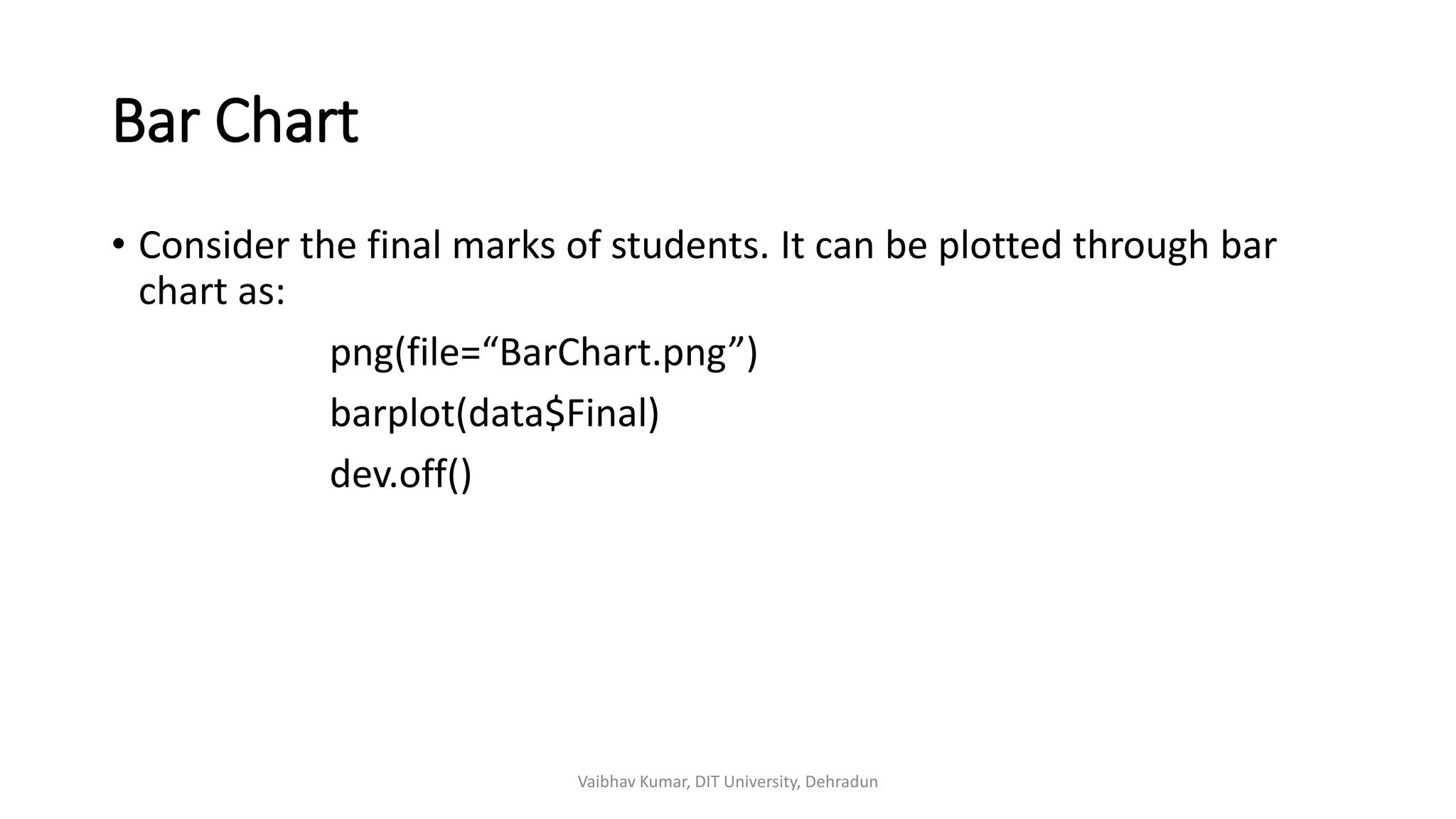 Bar Chart
• Consider the final marks of students. It can be plotted through bar
chart as:
png(file=“BarChart.png”)
barplot(data$Final)
dev.off()
Vaibhav Kumar, DIT University, Dehradun
 