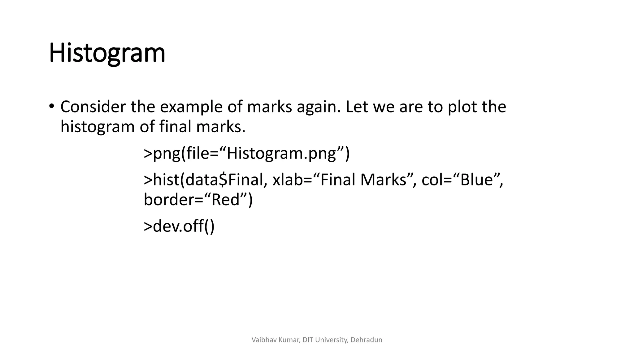 Histogram
• Consider the example of marks again. Let we are to plot the
histogram of final marks.
>png(file=“Histogram.png”)
>hist(data$Final, xlab=“Final Marks”, col=“Blue”,
border=“Red”)
>dev.off()
Vaibhav Kumar, DIT University, Dehradun
 