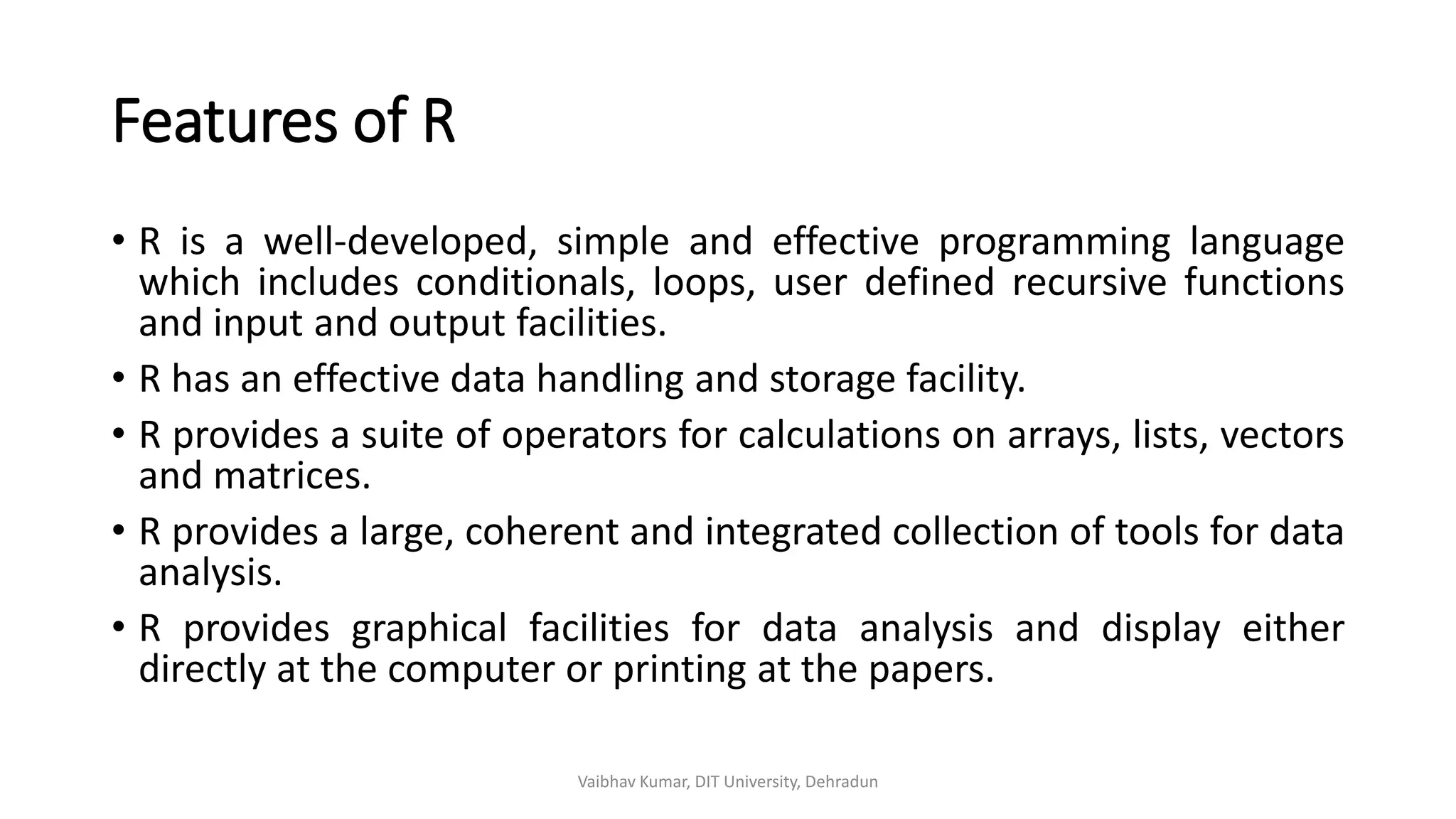 Features of R
• R is a well-developed, simple and effective programming language
which includes conditionals, loops, user defined recursive functions
and input and output facilities.
• R has an effective data handling and storage facility.
• R provides a suite of operators for calculations on arrays, lists, vectors
and matrices.
• R provides a large, coherent and integrated collection of tools for data
analysis.
• R provides graphical facilities for data analysis and display either
directly at the computer or printing at the papers.
Vaibhav Kumar, DIT University, Dehradun
 