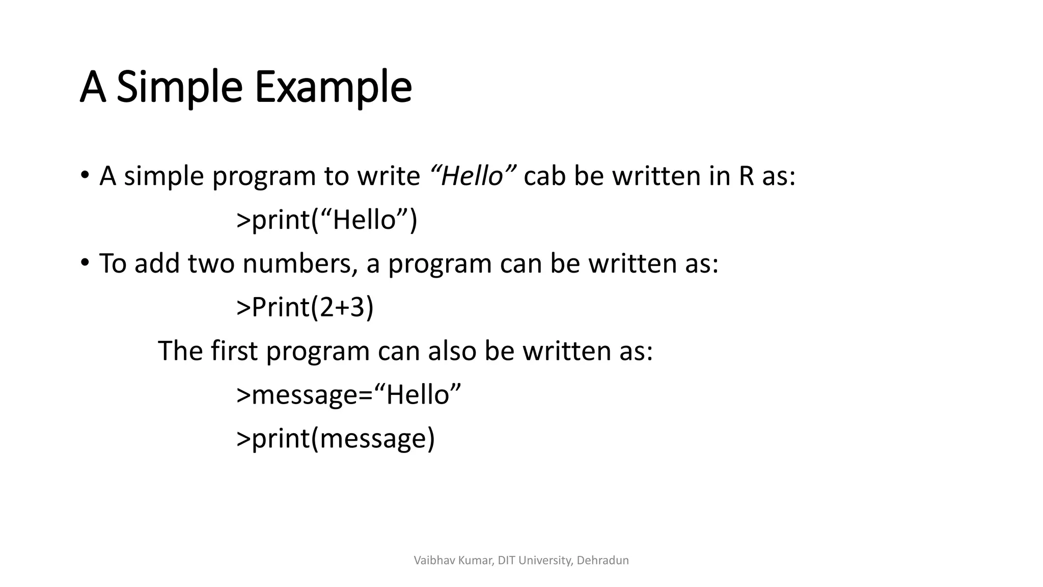 A Simple Example
• A simple program to write “Hello” cab be written in R as:
>print(“Hello”)
• To add two numbers, a program can be written as:
>Print(2+3)
The first program can also be written as:
>message=“Hello”
>print(message)
Vaibhav Kumar, DIT University, Dehradun
 