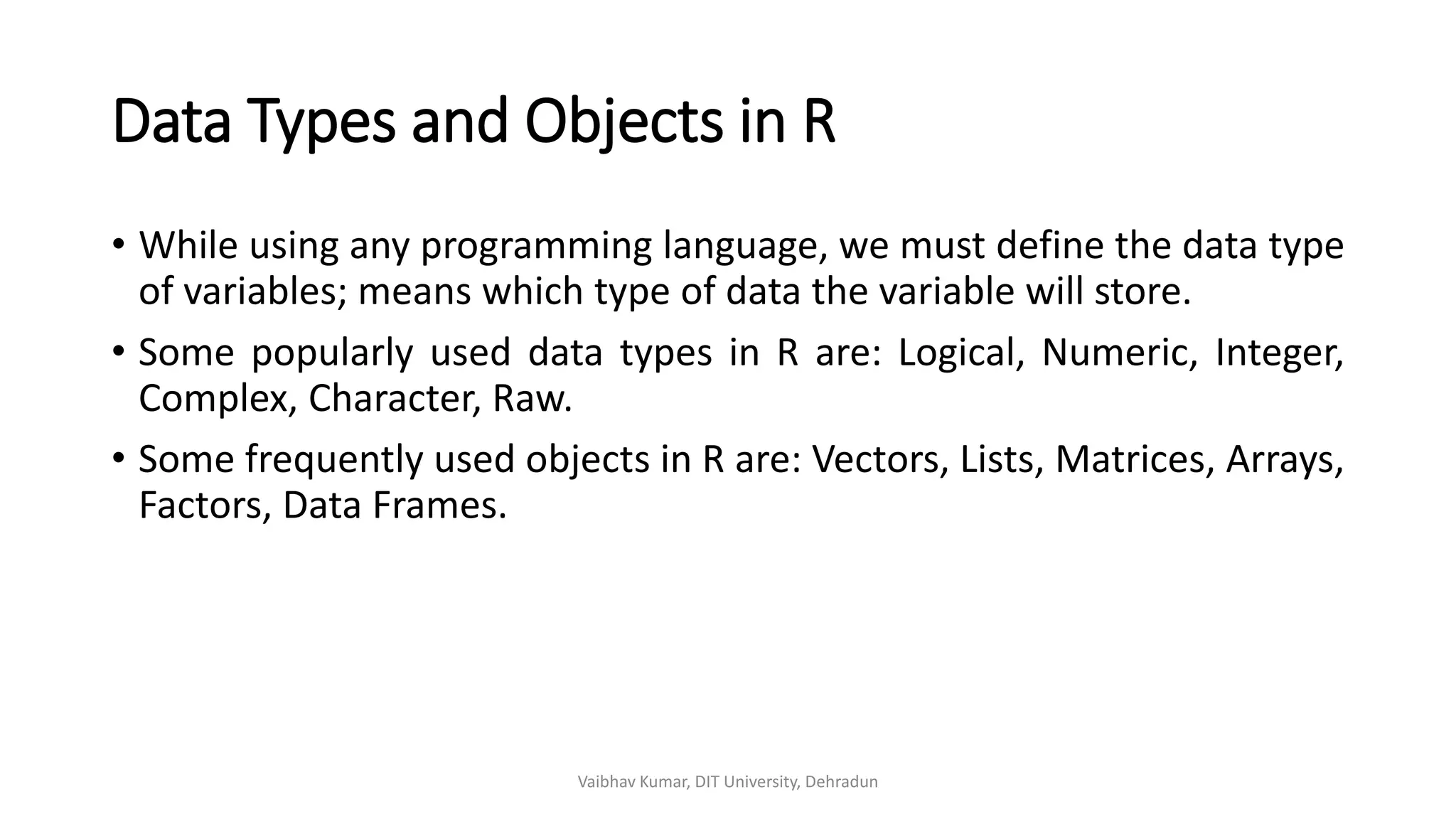 Data Types and Objects in R
• While using any programming language, we must define the data type
of variables; means which type of data the variable will store.
• Some popularly used data types in R are: Logical, Numeric, Integer,
Complex, Character, Raw.
• Some frequently used objects in R are: Vectors, Lists, Matrices, Arrays,
Factors, Data Frames.
Vaibhav Kumar, DIT University, Dehradun
 