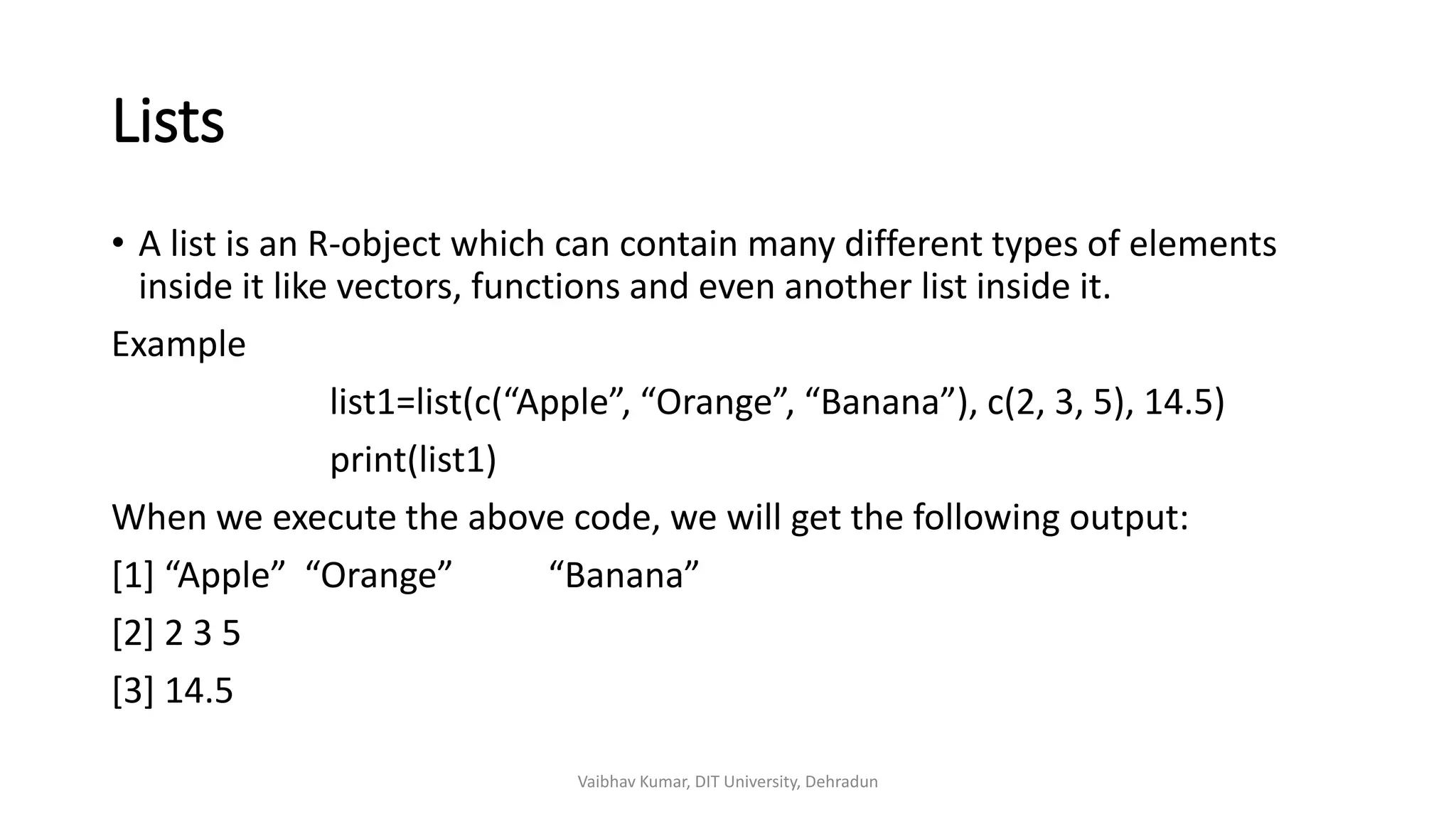 Lists
• A list is an R-object which can contain many different types of elements
inside it like vectors, functions and even another list inside it.
Example
list1=list(c(“Apple”, “Orange”, “Banana”), c(2, 3, 5), 14.5)
print(list1)
When we execute the above code, we will get the following output:
[1] “Apple” “Orange” “Banana”
[2] 2 3 5
[3] 14.5
Vaibhav Kumar, DIT University, Dehradun
 