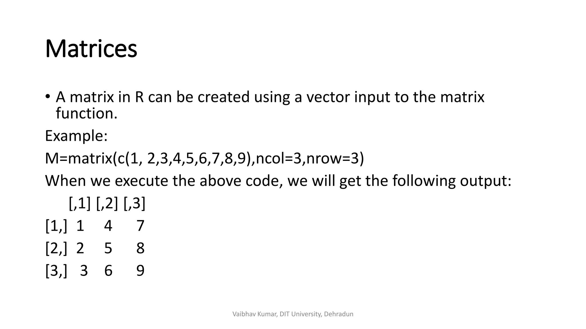 Matrices
• A matrix in R can be created using a vector input to the matrix
function.
Example:
M=matrix(c(1, 2,3,4,5,6,7,8,9),ncol=3,nrow=3)
When we execute the above code, we will get the following output:
[,1] [,2] [,3]
[1,] 1 4 7
[2,] 2 5 8
[3,] 3 6 9
Vaibhav Kumar, DIT University, Dehradun
 