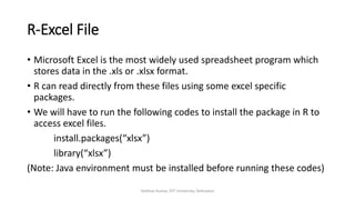 R-Excel File
• Microsoft Excel is the most widely used spreadsheet program which
stores data in the .xls or .xlsx format.
• R can read directly from these files using some excel specific
packages.
• We will have to run the following codes to install the package in R to
access excel files.
install.packages(“xlsx”)
library(“xlsx”)
(Note: Java environment must be installed before running these codes)
Vaibhav Kumar, DIT University, Dehradun
 